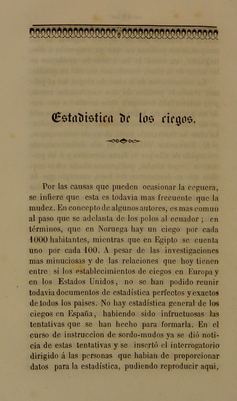 wamm (Éstníiisticrt í)f los riegos. Por las causas que pueden ocasionar la ceguera, se infiere que esta es todavía mas frecuente que la mudez. En concepto de algunos autores, es mas común al paso que se adelanta de los polos al ecuador ; en términos, que en Noruega hay un ciego por cada 1000 habitantes, mientras que en Egipto se cuenta uno por cada 100. A pesar de las investigaciones mas minuciosas y de las relaciones que hoy tienen entre sí los establecimientos de ciegos en Europa y en los Estados Unidos, no se han podido reunir todavía documentos de estadística perfectos y exactos de todos los países. No hay estadística general de los ciegos en España, habiendo sido infructuosas las tentativas que se han hecho para formarla. En el curso de instrucción de sordo-mudos ya se dio noti- cia de estas tentativas y se insertó el interrogatorio dirigido á las personas que habían de proporcionar dalos para la estadística, pudiendo reproducir aquí7