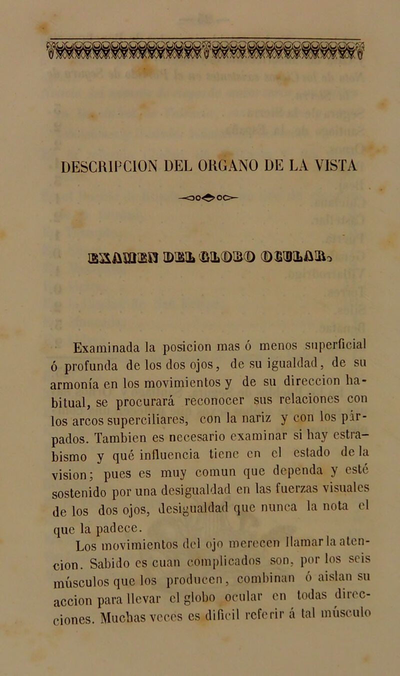 DESCRIPCION DEL ORGANO DE LA VISTA J3S£üm<B0 EMHL ÜMLdDlKD ©Slü&lRo Examinada la posición mas ó menos superficial ó profunda de los dos ojos, de su igualdad, de su armonía en los movimientos y de su dirección ha- bitual, se procurará reconocer sus relaciones con los arcos superciliares, con la nariz y con los pár- pados. También es necesario examinar si hay estra- bismo y qué influencia tiene en el estado de la visión; pues es muy común que dependa y esté sostenido por una desigualdad en las fuerzas visuales de los dos ojos, desigualdad que nunca la nota el que la padece. Los movimientos del ojo merecen llamar la aten- ción. Sabido es cuan complicados son, por los seis músculos que los producen, combinan ó aíslan su acción para llevar el globo ocular en todas direc- ciones. Muchas veces es difícil referir á tal músculo