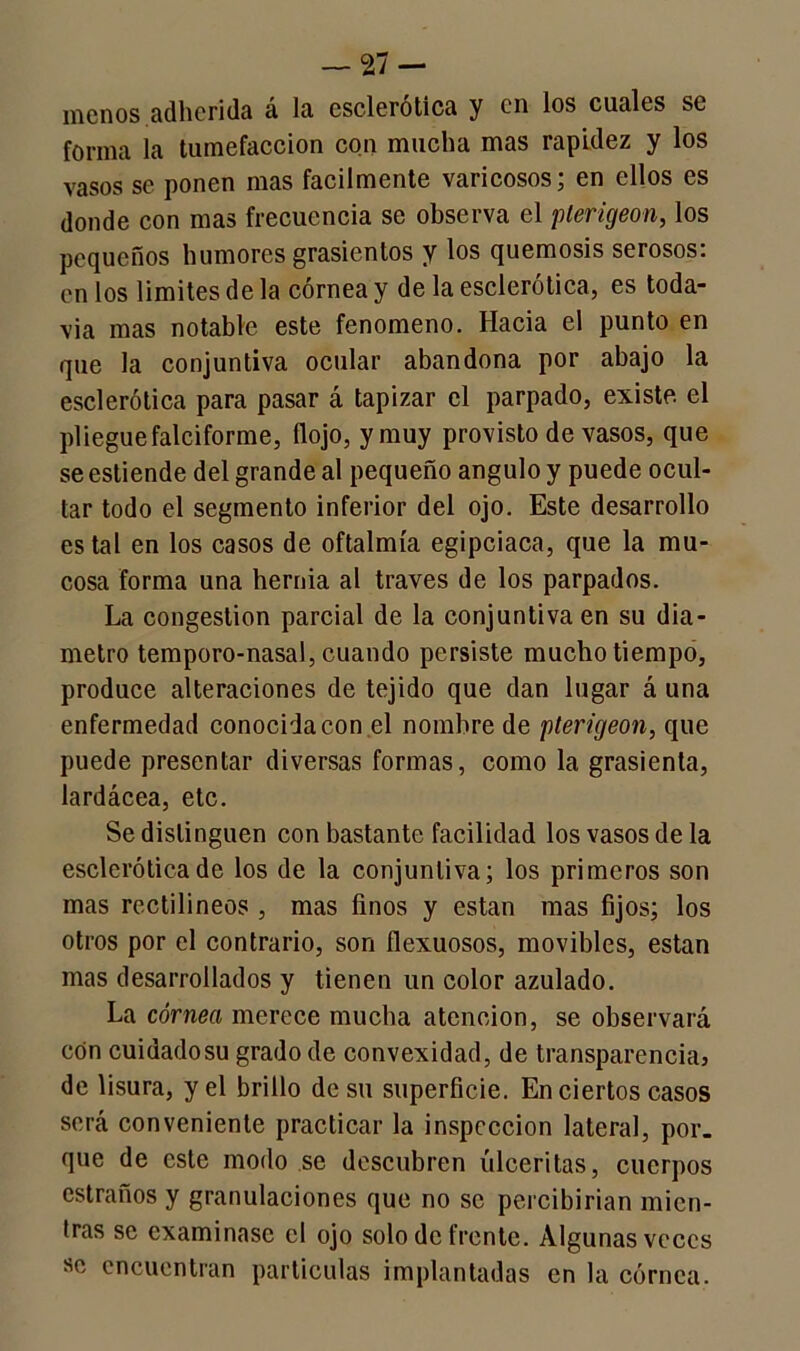 menos adherida á la esclerótica y en los cuales se forma la tumefacción con mucha mas rapidez y los vasos se ponen mas fácilmente varicosos; en ellos es donde con mas frecuencia se observa el plerigeon, los pequeños humores grasicntos y los quemosis serosos, en los limites de la córnea y de la esclerótica, es toda- vía mas notable este fenómeno. Hacia el punto en que la conjuntiva ocular abandona por abajo la esclerótica para pasar á tapizar el parpado, existe, el pliegue falciforme, flojo, y muy provisto de vasos, que se estiende del grande al pequeño ángulo y puede ocul- tar todo el segmento inferior del ojo. Este desarrollo es tal en los casos de oftalmía egipciaca, que la mu- cosa forma una bernia al través de los parpados. La congestión parcial de la conjuntiva en su diá- metro temporo-nasal, cuando persiste mucho tiempo, produce alteraciones de tejido que dan lugar á una enfermedad conocida con el nombre de pterigeon, que puede presentar diversas formas, como la grasienta, lardácea, etc. Se distinguen con bastante facilidad los vasos de la esclerótica de los de la conjuntiva; los primeros son mas rectilíneos , mas finos y están mas fijos; los otros por el contrario, son flexuosos, movibles, están mas desarrollados y tienen un color azulado. La córnea merece mucha atención, se observará con cuidadosu grado de convexidad, de transparencia} de lisura, y el brillo de su superficie. En ciertos casos será conveniente practicar la inspección lateral, por. que de este modo se descubren úlceritas, cuerpos estraños y granulaciones que no se percibirían mien- tras se examinase el ojo solo de frente. Algunas veces se encuentran partículas implantadas en la córnea.