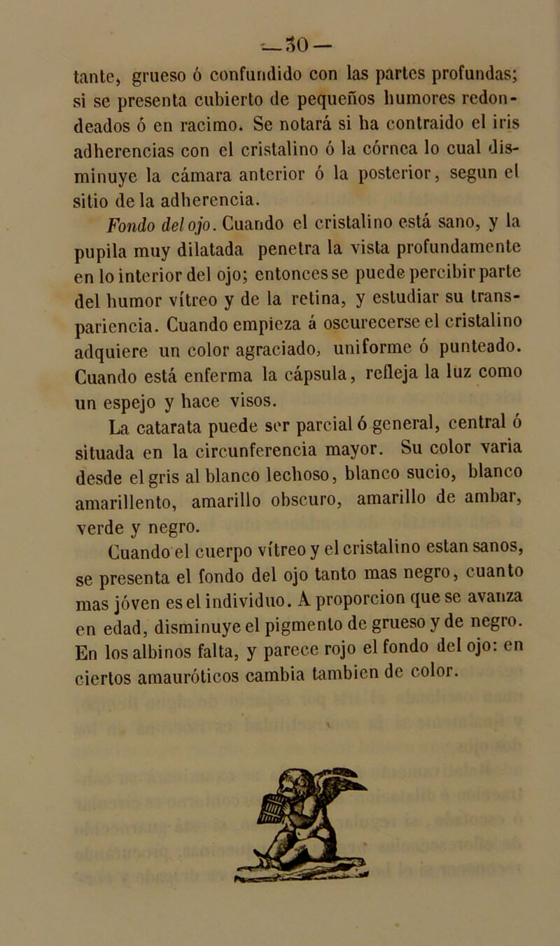 — So- tante, grueso ó confundido con las partes profundas; si se presenta cubierto de pequeños humores redon- deados ó en racimo. Se notará si ha contraido el iris adherencias con el cristalino ó la córnea lo cual dis- minuye la cámara anterior ó la posterior, según el sitio déla adherencia. Fondo del ojo. Cuando el cristalino está sano, y la pupila muy dilatada penetra la vista profundamente en lo interior del ojo; entonces se puede percibir parte del humor vitreo y de la retina, y estudiar su trans- parencia. Cuando empieza á oscurecerse el cristalino adquiere un color agraciado, uniforme ó punteado. Cuando está enferma la cápsula, refleja la luz como un espejo y hace visos. La catarata puede ser parcial ó general, central ó situada en la circunferencia mayor. Su color varia desde el gris al blanco lechoso, blanco sucio, blanco amarillento, amarillo obscuro, amarillo de amhar, verde y negro. Cuando el cuerpo vitreo y el cristalino están sanos, se presenta el fondo del ojo tanto mas negro, cuanto mas joven es el individuo. A proporción que se avanza en edad, disminuye el pigmento de grueso y de negro. En los albinos falta, y parece rojo el fondo del ojo: en ciertos amauróticos cambia también de color.