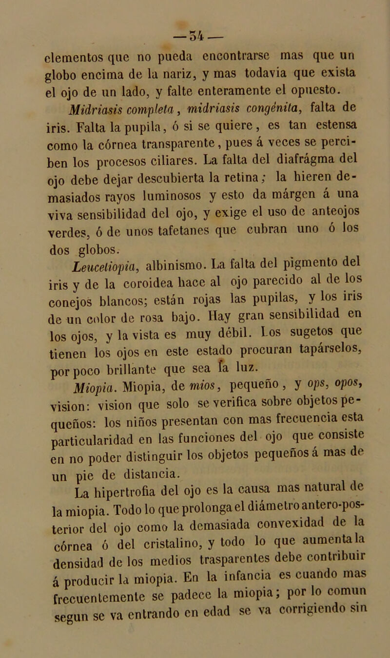 elementos que no pueda encontrarse mas que un globo encima de la nariz, y mas todavía que exista el ojo de un lado, y falte enteramente el opuesto. Midriasis completa, midriasis congénita, falta de iris. Falta la pupila, ó si se quiere, es tan estensa como la córnea transparente, pues á veces se perci- ben los procesos ciliares. La falta del diafragma del ojo debe dejar descubierta la retina; la hieren de- masiados rayos luminosos y esto da márgen á una viva sensibilidad del ojo, y exige el uso de anteojos verdes, ó de unos tafetanes que cubran uno ó los dos globos. Leuceliopia, albinismo. La falta del pigmento del iris y de la coroidea hace al ojo parecido al de los conejos blancos; están rojas las pupilas, y los iris de un color de rosa bajo. Hay gran sensibilidad en los ojos, y la vista es muy débil. Los sugetos que tienen los ojos en este estado procuran tapárselos, por poco brillante que sea fa luz. Miopía. Miopía, de míos, pequeño , y ops, opos, visión: visión que solo se verifica sobre objetos pe- queños: los niños presentan con mas frecuencia esta particularidad en las funciones del ojo que consiste en no poder distinguir los objetos pequeños á mas de un pie de distancia. La hipertrofia del ojo es la causa mas natural de la miopía. Todo lo que prolonga el diámetro antero-pos- terior del ojo como la demasiada convexidad de la córnea ó del cristalino, y todo lo que auméntala densidad de los medios trasparentes debe contribuir á producir la miopía. En la infancia es cuando mas frecuentemente se padece la miopía; por lo común seoUn se va entrando en edad se va corrigiendo sin