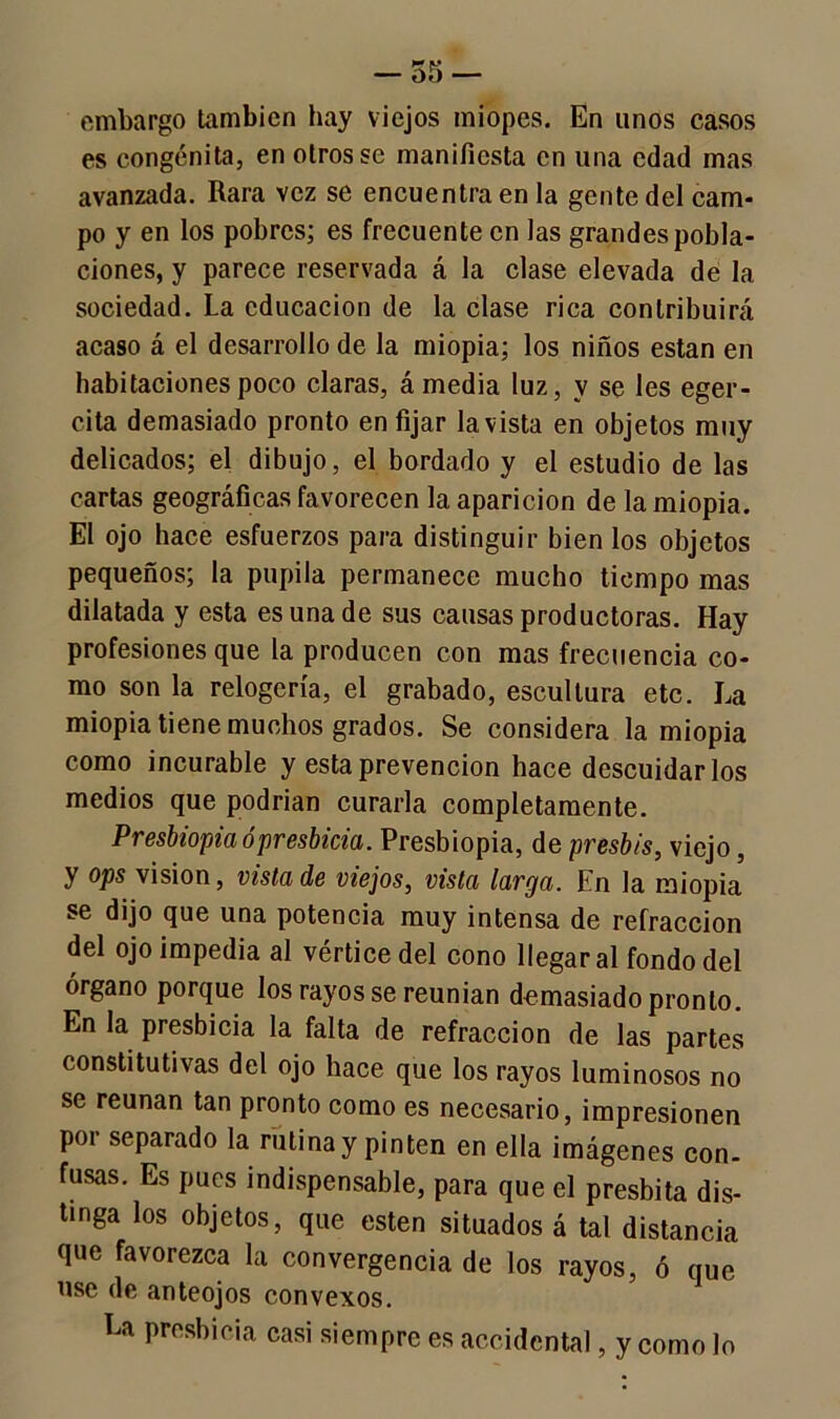 embargo también hay viejos miopes. En unos casos es congénita, en otros se manifiesta en una edad mas avanzada. Rara vez se encuentra en la gente del cam- po y en los pobres; es frecuente en las grandes pobla- ciones, y parece reservada á la clase elevada de la sociedad. La educación de la clase rica contribuirá acaso á el desarrollo de la miopía; los niños están en habitaciones poco claras, á media luz, v se les eger- cita demasiado pronto en fijar la vista en objetos muy delicados; el dibujo, el bordado y el estudio de las cartas geográficas favorecen la aparición de la miopía. El ojo hace esfuerzos para distinguir bien los objetos pequeños; la pupila permanece mucho tiempo mas dilatada y esta es una de sus causas productoras. Hay profesiones que la producen con mas frecuencia co- mo son la relogcría, el grabado, escultura etc. La miopia tiene muchos grados. Se considera la miopía como incurable y esta prevención hace descuidarlos medios que podrían curarla completamente. Presbiopia ó presbicia. Presbiopia, de presbis, viejo, y ops visión, vista de viejos, vista larga. En la miopia se dijo que una potencia muy intensa de refracción del ojo impedia al vértice del cono llegar al fondo del órgano porque los rayos se reunían demasiado pronto. En la presbicia la falta de refracción de las partes constitutivas del ojo hace que los rayos luminosos no se reúnan tan pronto como es necesario, impresionen por separado la rutina y pinten en ella imágenes con- fusas. Es pues indispensable, para que el présbita dis- tinga los objetos, que esten situados á tal distancia que favorezca la convergencia de los rayos, ó que use de anteojos convexos. La presbicia casi siempre es accidental, y como lo