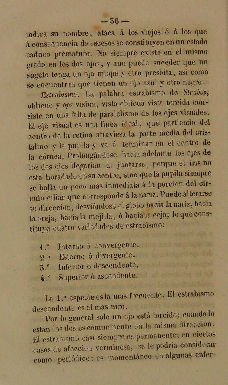 — 5C> — indica su nombre, ataca á los viejos ó á los que á consecuencia de escesos se constituyen en un estado caduco prematuro. No siempre existe en el mismo grado en los dos ojos, y aun puede suceder que un sugeto tenga un ojo miope y otro présbita, asi como se encuentran que tienen un ojo azul y otro negro. Estrabismo. La palabra estrabismo de Slrabos, oblicuo y ops visión, vista oblicua vista torcida con- siste en una falta de paralelismo de los ejes visuales. El eje visual es una linea ideal, que partiendo del centro de la retina atraviesa la parte media del cris- talino y la pupila y va á terminar en el centro de la córnea. Prolongándose hacia adelante los ejes de los dos ojos llegarían á juntarse, porque el iris no está horadado en su centro, sino que.la pupila siempre se halla un poco mas inmediata á la porción del cir- culo ciliar que corresponde á la nariz. Puede alterarse su dirección, desviándose el globo hacia la nariz, hacia la oreja, hacíala mejilla, ó hacia la ceja; lo que cons- tituye cuatro variedades de estrabismo: 1. ° Interno ó convergente. 2. ° Eslerno ó divergente. 5.° Inferior ó descendente. 4. Superior ó ascendente. La 1.a especie es la mas frecuente. El estrabismo descendente es el mas raro. Por lo general solo un ojo está torcido; cuando lo están los dos es comunmente en la misma dirección. El estrabismo casi siempre es permanente; en ciertos casos de afección verminosa, se le podría considerar como periódico: es momentáneo en algunas enfer-