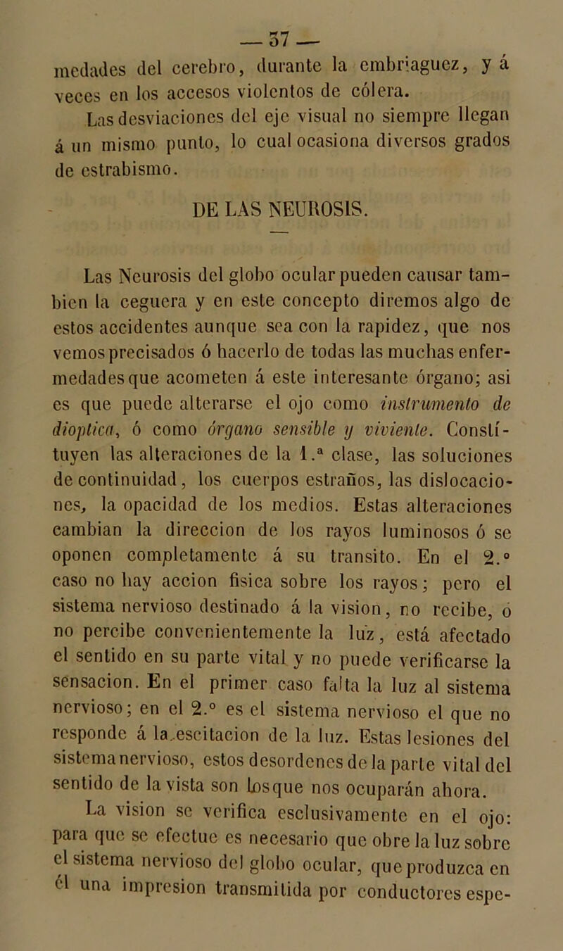 medades del cerebro, durante la embriaguez, y á veces en los accesos violentos de cólera. Las desviaciones del eje visual no siempre llegan á un mismo punto, lo cual ocasiona diversos grados de estrabismo. DE LAS NEUROSIS. Las Neurosis del globo ocular pueden causar tam- bién la ceguera y en este concepto diremos algo de estos accidentes aunque sea con la rapidez, que nos vemos precisados ó hacerlo de todas las muchas enfer- medades que acometen á este interesante órgano; asi es que puede alterarse el ojo como instrumento de dioptica, ó como órgano sensible y viviente. Consti- tuyen las alteraciones de la 1.a clase, las soluciones de continuidad, los cuerpos estraüos, las dislocacio- nes, la opacidad de los medios. Estas alteraciones cambian la dirección de los rayos luminosos ó se oponen completamente á su transito. En el 2.° caso no hay acción física sobre los rayos; pero el sistema nervioso destinado á la visión, no recibe, o no percibe convenientemente la luz, está afectado el sentido en su parte vital y no puede verificarse la sensación. En el primer caso falta la luz al sistema nervioso; en el 2.° es el sistema nervioso el que no responde á la.escitacion de la luz. Estas lesiones del sistema nervioso, estos desordenes de la parle vital del sentido de la vista son Losque nos ocuparán ahora. La visión se verifica esclusivamente en el ojo: para que se efectúe es necesario que obre la luz sobre td sistema nervioso del globo ocular, que produzca en él una impresión transmitida por conductores espe-