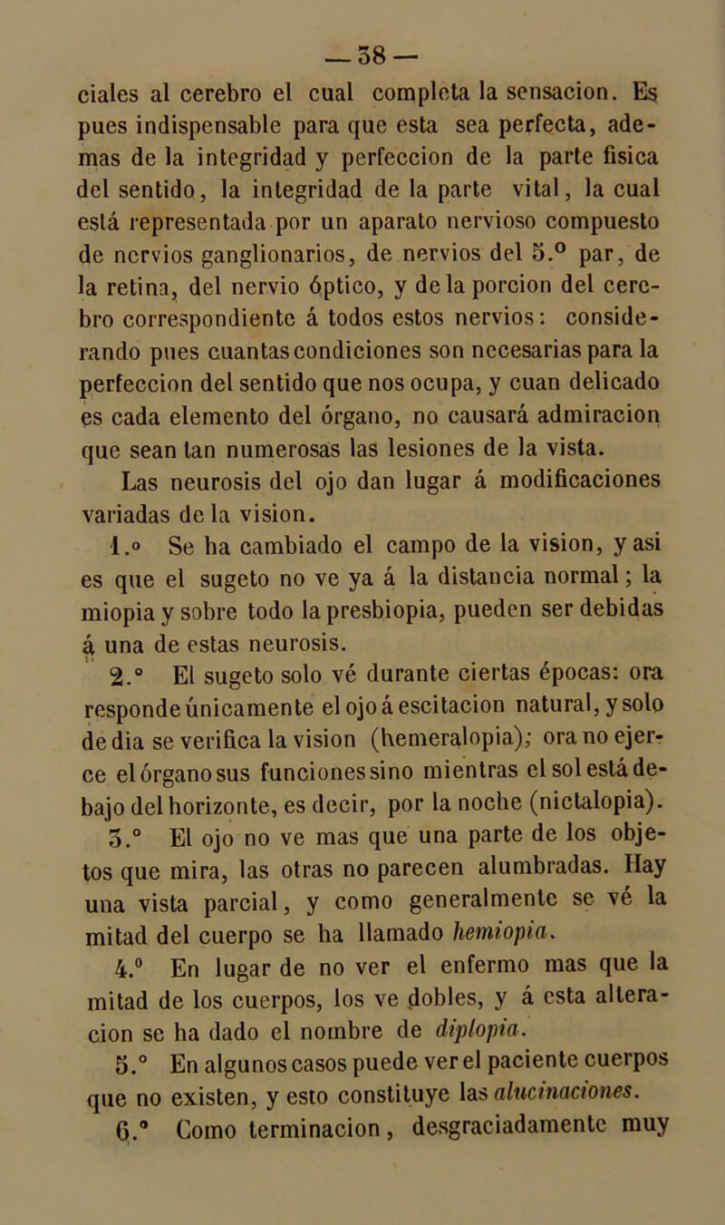 cíales al cerebro el cual completa la sensación. Es pues indispensable para que esta sea perfecta, ade- mas de la integridad y perfección de la parte física del sentido, la integridad de la parte vital, la cual está representada por un aparato nervioso compuesto de nervios ganglionarios, de nervios del 5.° par, de la retina, del nervio óptico, y déla porción del cere- bro correspondiente á todos estos nervios: conside- rando pues cuantas condiciones son necesarias para la perfección del sentido que nos ocupa, y cuan delicado es cada elemento del órgano, no causará admiración que sean tan numerosas las lesiones de la vista. Las neurosis del ojo dan lugar á modificaciones variadas déla visión. 1. » Se ha cambiado el campo de la visión, y asi es que el sugeto no ve ya á la distancia normal; la miopía y sobre todo la presbiopia, pueden ser debidas á una de estas neurosis. 2. ° El sugeto solo vé durante ciertas épocas: ora responde únicamente el ojoáescitacion natural, y solo de dia se verifica la visión (Kemeralopia); ora no ejer- ce el órgano sus funciones sino mientras el sol está de- bajo del horizonte, es decir, por la noche (nictalopia). o.° El ojo no ve mas que una parte de los obje- tos que mira, las otras no parecen alumbradas. Hay una vista parcial, y como generalmente se vé la mitad del cuerpo se ha llamado hemiopia. 4. ° En lugar de no ver el enfermo mas que la mitad de los cuerpos, los ve dobles, y á esta altera- ción se ha dado el nombre de diplopia. 5. ° En algunos casos puede ver el paciente cuerpos que no existen, y esto constituye las alucinaciones. G.° Como terminación, desgraciadamente muy