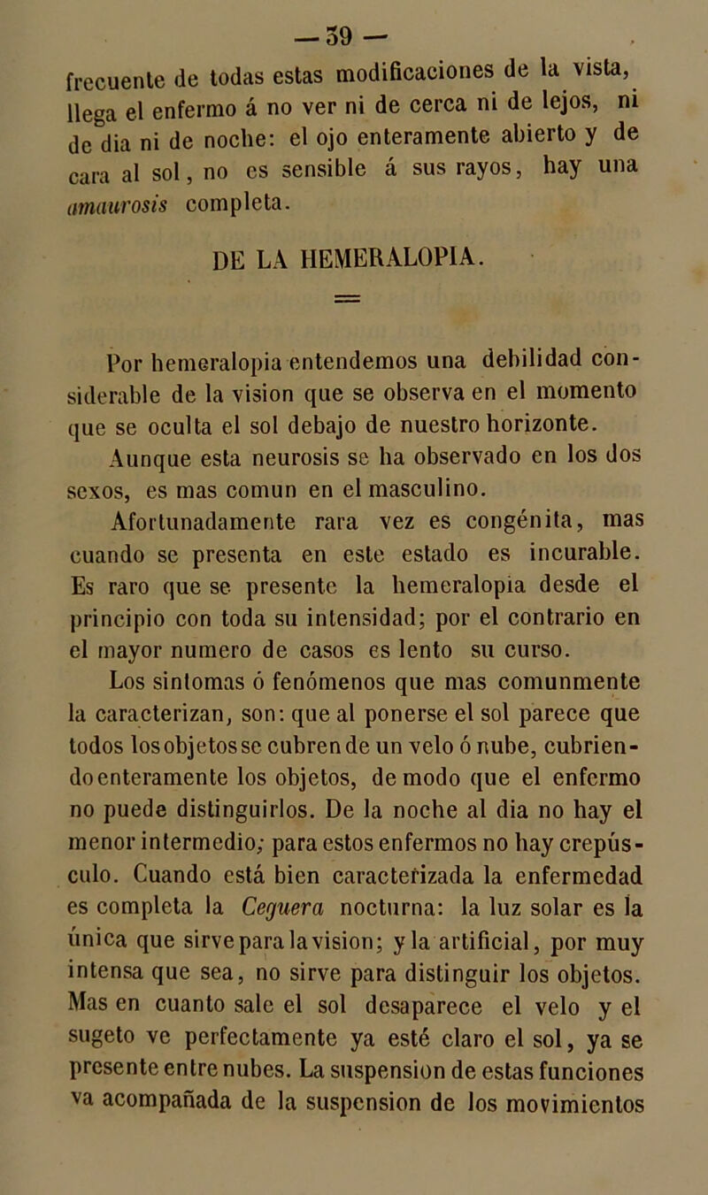 frecuente de todas estas modificaciones de la vista, llega el enfermo á no ver ni de cerca ni de lejos, ni de dia ni de noche: el ojo enteramente abierto y de cara al sol, no es sensible á sus rayos, hay una amaurosis completa. DE LA HEMERALOPIA. Por hemeralopia entendemos una debilidad con- siderable de la visión que se observa en el momento que se oculta el sol debajo de nuestro horizonte. Aunque esta neurosis se ha observado en los dos sexos, es mas común en el masculino. Afortunadamente rara vez es congénita, mas cuando se presenta en este estado es incurable. Es raro que se presente la hemeralopia desde el principio con toda su intensidad; por el contrario en el mayor numero de casos es lento su curso. Los sintomas ó fenómenos que mas comunmente la caracterizan, son: que al ponerse el sol parece que todos los objetos se cubren de un velo ó nube, cubrien- doenteramente los objetos, de modo que el enfermo no puede distinguirlos. De la noche al dia no hay el menor intermedio; para estos enfermos no hay crepús- culo. Cuando está bien caracterizada la enfermedad es completa la Ceguera nocturna: la luz solar es la única que sirve para la visión; y la artificial, por muy intensa que sea, no sirve para distinguir los objetos. Mas en cuanto sale el sol desaparece el velo y el sugeto ve perfectamente ya esté claro el sol, ya se presente entre nubes. La suspensión de estas funciones va acompañada de la suspensión de los movimientos