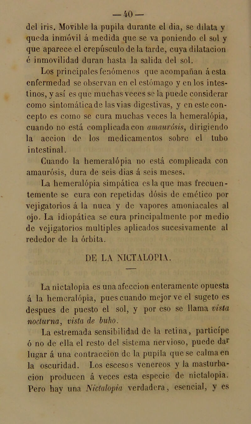 del iris. Movible la pupila durante el dia, se dilata y queda inmóvil á medida que se va poniendo el sol y que aparece el crepúsculo de la tarde, cuya dilatación é inmovilidad duran hasta la salida del sol. Los principales fenómenos que acompañan ácsta enfermedad se observan en el estómago y en los intes- tinos, y así es que muchas veces se la puede considerar como sintomálicade lasvias digestivas, y en este con- cepto es como se cura muchas veces la hemeralópia, cuando no está complicada con amaurosis, dirigiendo la acción de los medicamentos sobre el tubo intestinal. Cuando la hemeralópia no está complicada con amaurosis, dura de seis dias á seis meses. La hemeralópia simpática es la que mas frecuen- temente se cura con repetidas dosis de emético por vejigatorios á la nuca y de vapores amoniacales al ojo. La idiopática se cura principalmente por medio de vejigatorios múltiples aplicados sucesivamente al rededor de la órbita. DE LA NICTALOP1A. La nictalopia es una afección enteramente opuesta á la hemeralópia, pues cuando mejor ve el sugeto es después de puesto el sol, y por eso se llama vista nocturna, vista de buho. La estremada sensibilidad de la retina, participe ó no de ella el resto del sistema nervioso, puede da1’ lugar á una contracción de la pupila que se calma en la oscuridad. Los escesos venéreos y la masturba- ción producen á veces esta especie de nictalopia. Pero hay una Nictalopia verdadera, esencial, y es