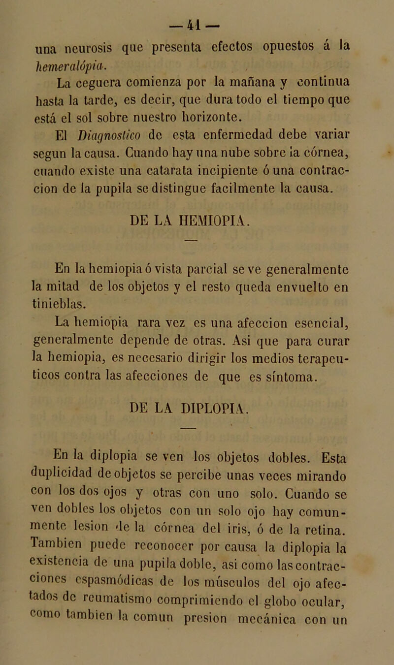 una neurosis que presenta efectos opuestos á la hemeralópia. La ceguera comienza por la mañana y continua hasta la larde, es decir, que dura todo el tiempo que está el sol sobre nuestro horizonte. El Diagnostico de esta enfermedad debe variar según la causa. Guando hay una nube sobre la córnea, cuando existe una catarata incipiente ó una contrac- ción de la pupila se distingue fácilmente la causa. DE LA HEMIOPIA. En la hemiopiaó vista parcial se ve generalmente la mitad de los objetos y el resto queda envuelto en tinieblas. La hemiopia rara vez es una afección esencial, generalmente depende de otras. Asi que para curar la hemiopia, es necesario dirigir los medios terapéu- ticos contra las afecciones de que es síntoma. DE LA DIPLOPIA. En la diplopia se ven los objetos dobles. Esta duplicidad de objetos se percibe unas veces mirando con los dos ojos y otras con uno solo. Cuando se ven dobles los objetos con un solo ojo hay comun- mente lesión de la córnea del iris, ó de la retina. También puede reconocer por causa la diplopia la existencia de una pupila doble, asi como las contrac- ciones cspasmódicas de los músculos del ojo afec- tados de reumatismo comprimiendo el globo ocular, como también la común presión mecánica con un