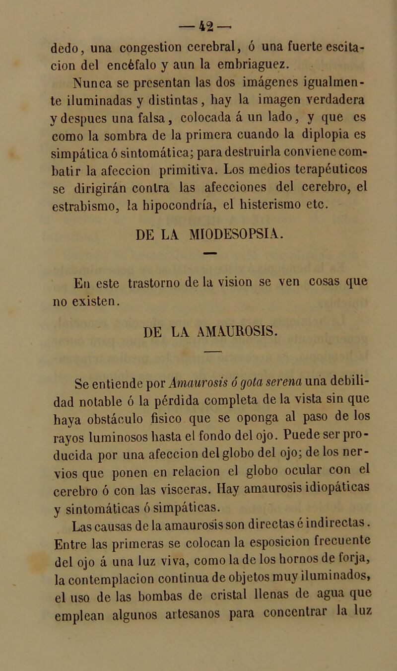 dedo, una congestión cerebral, ó una fuerte escita - cion del encéfalo y aun la embriaguez. Nunca se presentan las dos imágenes igualmen- te iluminadas y distintas, hay la imagen verdadera y después una falsa, colocada á un lado, y que es como la sombra de la primera cuando la diplopia es simpática ó sintomática; para destruirla conviene com- batir la afección primitiva. Los medios terapéuticos se dirigirán contra las afecciones del cerebro, el estrabismo, la hipocondría, el histerismo etc. DE LA MIODESOPSIA. En este trastorno de la visión se ven cosas que no existen. DE LA AMAUROSIS. Se entiende por Amaurosis ó gota serena una debili- dad notable ó la pérdida completa de la vista sin que haya obstáculo físico que se oponga al paso de los rayos luminosos hasta el fondo del ojo. Puede ser pro- ducida por una afección del globo del ojo; de los ner- vios que ponen en relación el globo ocular con el cerebro ó con las visceras. Hay amaurosis idiopáticas y sintomáticas ó simpáticas. Las causas de la amaurosis son directas é indirectas. Entre las primeras se colocan la esposicion frecuente del ojo á una luz viva, como la de los hornos de torja, la contemplación continua de objetos muy iluminados* el uso de las bombas de cristal llenas de agua que emplean algunos artesanos para concentuu la luz