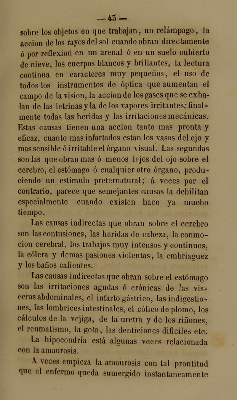 — 45 — sobre los objetos en que trabajan, un relámpago, la acción délos rayos del sol cuando obran directamente ó por reflexión en un arenal ó en un suelo cubierto de nieve, los cuerpos blancos y brillantes, la lectura continua en caracteres muy pequeños, el uso de todos los instrumentos de óptica que aumentan el campo de la visión, la acción de los gases que se exha- lan de las letrinas y la de los vapores irritantes; final- mente todas las heridas y las irritaciones mecánicas. Estas causas tienen una acción tanto mas pronta y eficaz, cuanto mas infartados están los vasos del ojo y mas sensible ó irritable el órgano visual. Las segundas son las que obran mas ó menos lejos del ojo sobre el cerebro, el estómago ó cualquier otro órgano, produ- ciendo un estimulo preternatural; á veces por el contrario, parece que semejantes causas la debilitan especialmente cuando existen hace ya mucho tiempo. Las causas indirectas que obran sobre el cerebro son las contusiones, las heridas de cabeza, la conmo- ción cerebral, los trabajos muy intensos y continuos, la cólera y demas pasiones violentas, la embriaguez y los baños calientes. Las causas indirectas que obran sobre el estómago son las irritaciones agudas ó crónicas de las vis- ceras abdominales, el infarto gástrico, las indigestio- nes, las lombrices intestinales, el cólico de plomo, los cálculos de la vejiga, de la uretra y de los riñones, el reumatismo, la gota, las denticiones difíciles etc. La hipocondría está algunas veces relacionada con la amaurosis. A veces empieza la amaurosis con tal prontitud que el enfermo queda sumergido instantáneamente