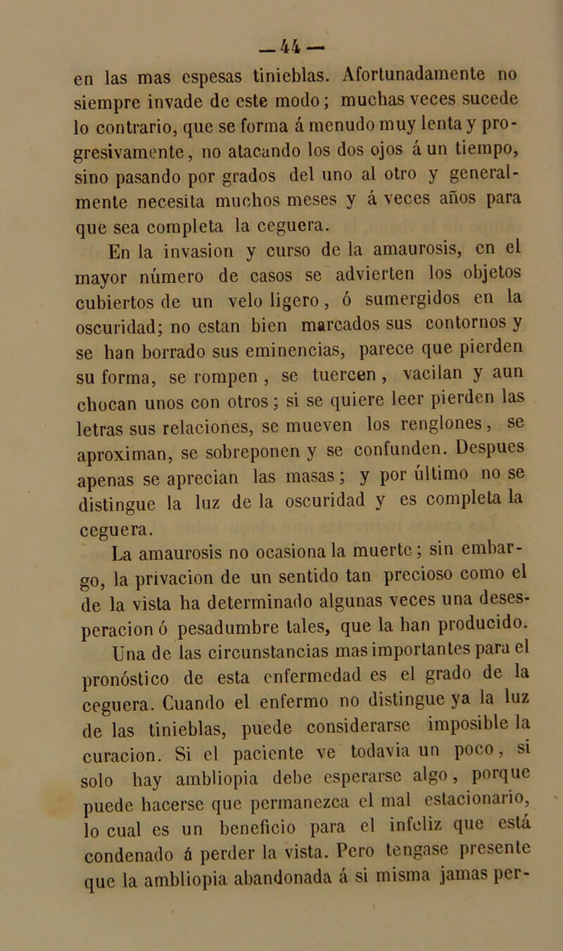 en las mas espesas tinieblas. Afortunadamente no siempre invade de este modo; muchas veces sucede lo contrario, que se forma á menudo muy lenta y pro- gresivamente , no atacando los dos ojos á un tiempo, sino pasando por grados del uno al otro y general- mente necesita muchos meses y á veces años para que sea completa la ceguera. En la invasión y curso de la amaurosis, en el mayor número de casos se advierten los objetos cubiertos de un velo ligero, ó sumergidos en la oscuridad; no están bien marcados sus contornos y se han borrado sus eminencias, parece que pierden su forma, se rompen , se tuercen , vacilan y aun chocan unos con otros; si se quiere leer pierden las letras sus relaciones, se mueven los renglones, se aproximan, se sobreponen y se confunden. Después apenas se aprecian las masas; y por último no se distingue la luz de la oscuridad y es completa la ceguera. La amaurosis no ocasiónala muerte; sin embar- go, la privación de un sentido tan precioso como el de la vista ha determinado algunas veces una deses- peración ó pesadumbre tales, que la han producido. Una de las circunstancias mas importantes para el pronóstico de esta enfermedad es el grado de la ceguera. Cuando el enfermo no distingue ya la luz de las tinieblas, puede considerarse imposible la curación. Si el paciente ve todavía un poco, si solo hay ambliopia debe esperarse algo, porque puede hacerse que permanezca el mal estacionario, lo cual es un beneficio para el infeliz que está condenado á perder la vista. Pero tengase presente que la ambliopia abandonada á si misma jamas per-