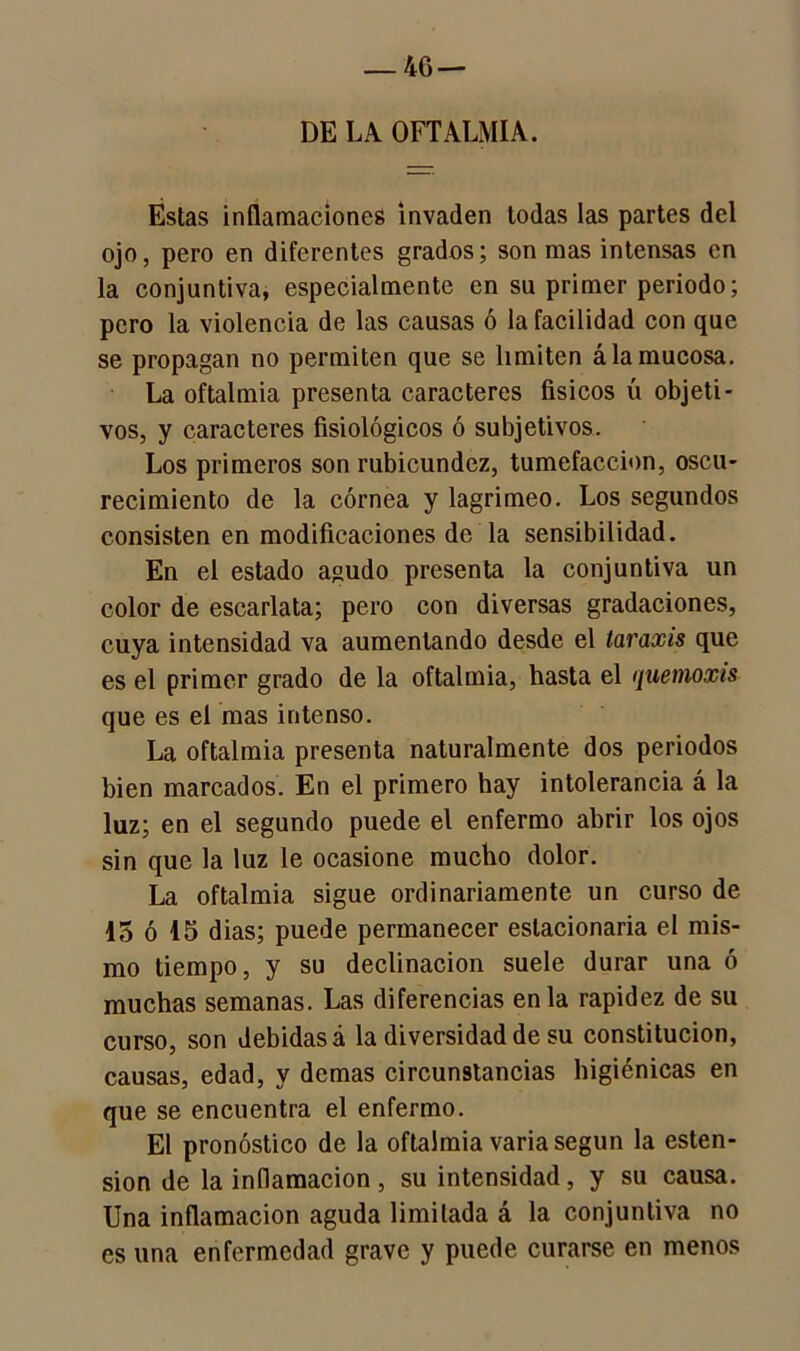 4G — DE LA OFTALMIA. Éstas inflamaciones invaden todas las partes del ojo, pero en diferentes grados; son mas intensas en la conjuntiva, especialmente en su primer periodo; pero la violencia de las causas ó la facilidad con que se propagan no permiten que se limiten á la mucosa. La oftalmía presenta caracteres físicos ú objeti- vos, y caracteres fisiológicos ó subjetivos. Los primeros son rubicundez, tumefacción, oscu- recimiento de la córnea y lagrimeo. Los segundos consisten en modificaciones de la sensibilidad. En el estado agudo presenta la conjuntiva un color de escarlata; pero con diversas gradaciones, cuya intensidad va aumentando desde el taraxis que es el primer grado de la oftalmía, hasta el quemoxis que es el mas intenso. La oftalmía presenta naturalmente dos periodos bien marcados. En el primero hay intolerancia á la luz; en el segundo puede el enfermo abrir los ojos sin que la luz le ocasione mucho dolor. La oftalmía sigue ordinariamente un curso de 15 ó 15 dias; puede permanecer estacionaria el mis- mo tiempo, y su declinación suele durar una ó muchas semanas. Las diferencias en la rapidez de su curso, son debidas á la diversidad de su constitución, causas, edad, y demas circunstancias higiénicas en que se encuentra el enfermo. El pronóstico de la oftalmía varia según la esten- sion de la inflamación, su intensidad, y su causa. Una inflamación aguda limitada á la conjuntiva no es una enfermedad grave y puede curarse en menos