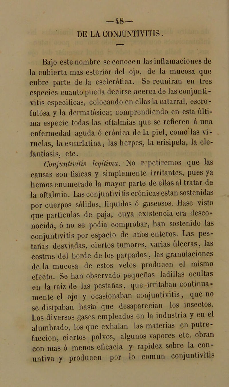 DE LA CONJUNTIVITIS. Bajo este nombre se conocen las inflamaciones de la cubierta mas esterior del ojo, de la mucosa que cubre parte de la esclerótica. Se reunirán en tres especies cuanto pueda d-ecirse acerca de las conjunti- vitis especificas, colocando en ellas la catarral, escro- fulosa y la dermatósica; comprendiendo en esta últi- ma especie todas las oftalmías que se refieren á una enfermedad aguda ó crónica de la piel, como las vi- ruelas, la escarlatina, las herpes, la erisipela, la ele- fantiasis, etc. Conjuntivitis legitima. No repetiremos que las causas son físicas y simplemente irritantes, pues ya hemos enumerado la mayor parte de ellas al tratar de la oftalmía. Las conjuntivitis crónicas están sostenidas por cuerpos sólidos, líquidos ó gaseosos. liase visto que partículas de paja, cuya existencia era desco- nocida, ó no se podía comprobar, han sostenido las conjuntivitis por espacio de años enteros. Las pes- tañas desviadas, ciertos tumores, varias úlceras, las costras del borde de los parpados, las granulaciones de la mucosa de estos velos producen el mismo efecto. Se lian observado pequeñas ladillas ocultas en la raiz de las pestañas, que irritaban continua- mente el ojo y ocasionaban conjuntivitis, que no se disipaban hasta que desaparecían los insectos. Los diversos gases empleados en la industria y en el alumbrado, los que exhalan las materias en putre- facción, ciertos polvos, algunos vapores etc. obran con mas ó menos eficacia y rapidez sobre la con- untiva y producen por lo común conjuntivitis