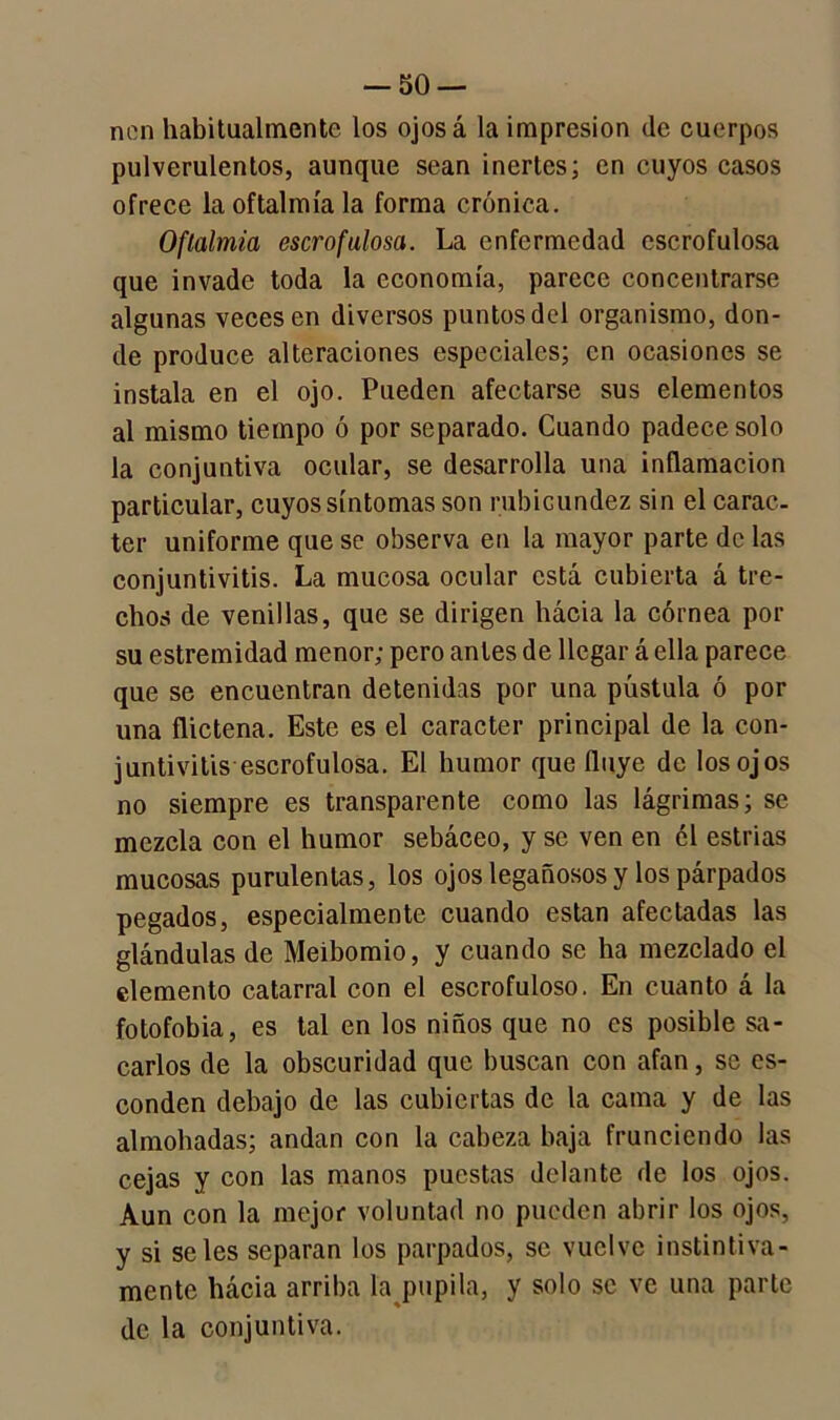 non habitualmente los ojosa la impresión de cuerpos pulverulentos, aunque sean inertes; en cuyos casos ofrece la oftalmía la forma crónica. Oftalmía escrofulosa. La enfermedad escrofulosa que invade toda la economía, parece concentrarse algunas veces en diversos puntos del organismo, don- de produce alteraciones especiales; en ocasiones se instala en el ojo. Pueden afectarse sus elementos al mismo tiempo ó por separado. Cuando padece solo la conjuntiva ocular, se desarrolla una inflamación particular, cuyos síntomas son rubicundez sin el carác- ter uniforme que se observa en la mayor parte de las conjuntivitis. La mucosa ocular está cubierta á tre- chos de venillas, que se dirigen hácia la córnea por su estremidad menor; pero antes de llegar á ella parece que se encuentran detenidas por una pústula ó por una flictena. Este es el carácter principal de la con- juntivitis escrofulosa. El humor que fluye de los ojos no siempre es transparente como las lágrimas; se mezcla con el humor sebáceo, y se ven en él estrías mucosas purulentas, los ojos legañosos y los párpados pegados, especialmente cuando están afectadas las glándulas de Meibomio, y cuando se ha mezclado el elemento catarral con el escrofuloso. En cuanto á la fotofobia, es tal en los niños que no es posible sa- carlos de la obscuridad que buscan con afan, se es- conden debajo de las cubiertas de la cama y de las almohadas; andan con la cabeza baja frunciendo las cejas y con las manos puestas delante de los ojos. Aun con la mejor voluntad no pueden abrir los ojos, y si seles separan los parpados, se vuelve instintiva- mente hácia arriba la pupila, y solo se ve una parte de la conjuntiva.