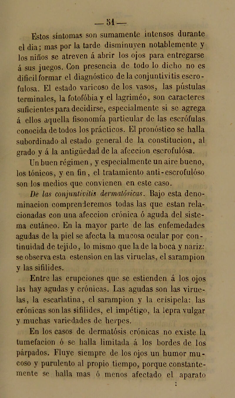Estos síntomas son sumamente intensos durante el día; mas por la tarde disminuyen notablemente y los niños se atreven á abrir los ojos para entregarse á sus juegos. Con presencia de todo lo dicho no es difícil formar el diagnóstico de la conjuntivitis escro- fulosa. El estado varicoso de los vasos, las pústulas terminales, la fotofobia y el lagriméo, son caracteres suficientes para decidirse, especialmente si se agrega á ellos aquella fisonomía particular de las escrófulas conocida de todos los prácticos. El pronóstico se halla subordinado al estado general de la constitución, al grado y á la antigüedad déla afección escrofulosa. Un buen régimen, y especialmente un aire bueno, los tónicos, y en fin, el tratamiento anti-escrofuloso son los medios que convienen en este caso. De las conjuntivitis dermalósicas. Bajo esta deno- minación comprenderemos todas las que están rela- cionadas con una afección crónica ó aguda del siste- ma cutáneo. En la mayor parte de las enfemedades agudas de la piel se afecta la mucosa ocular por con- tinuidad de tejido, lo mismo que la de la boca y nariz: se observa esta estension en las viruelas, el sarampión y las sifilides. Entre las erupciones que se estienden á los ojos las hay agudas y crónicas. Las agudas son las virue- las, la escarlatina, el sarampión y la erisipela: las crónicas son las sifilides, el impétigo, la lepra vulgar y muchas variedades de herpes. En los casos de dermatosis crónicas no existe la tumefacion ó se halla limitada á los bordes de los párpados. Fluye siempre de los ojos un humor mu- coso y purulento al propio tiempo, porque constante- mente se halla mas ó menos afectado el aparato