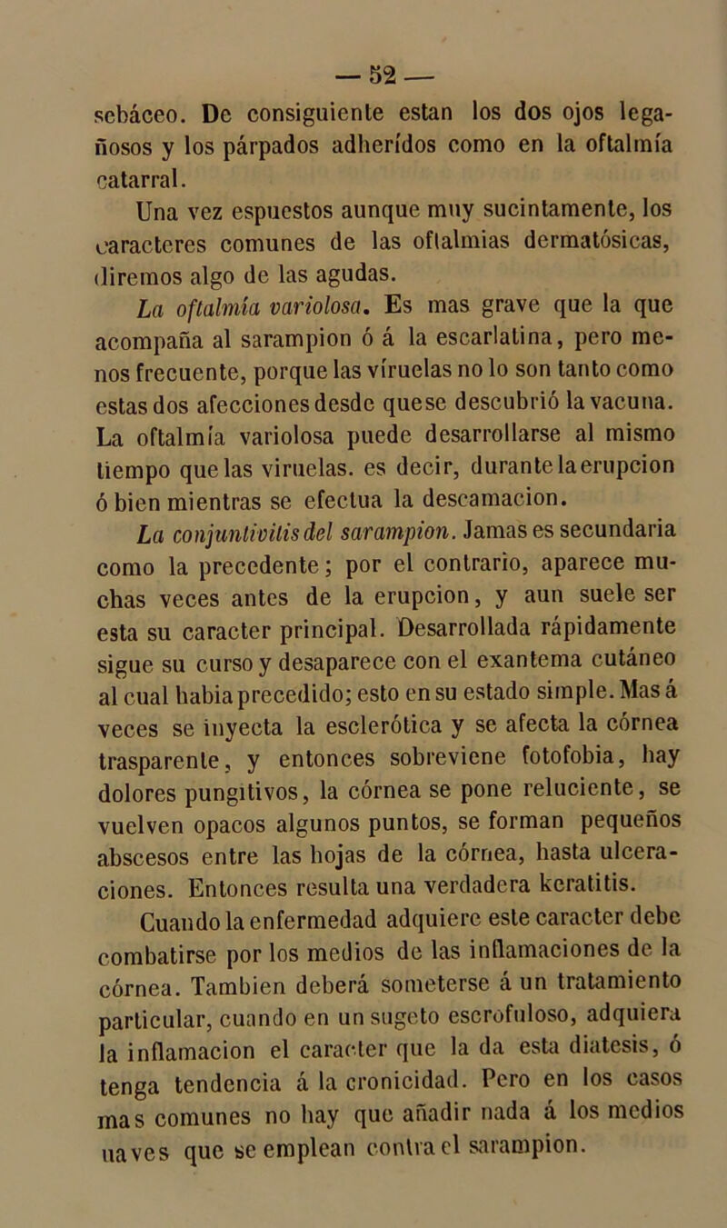 sebáceo. De consiguiente están los dos ojos lega- ñosos y los párpados adheridos como en la oftalmía catarral. Una vez espucstos aunque muy sucintamente, los caracteres comunes de las oftalmías dcrmatósicas, diremos algo de las agudas. La oftalmía variolosa. Es mas grave que la que acompaña al sarampión ó á la escarlatina, pero me- nos frecuente, porque las viruelas no lo son tanto como estas dos afecciones desde quese descubrió la vacuna. La oftalmía variolosa puede desarrollarse al mismo tiempo que las viruelas, es decir, durante la erupción ó bien mientras se efectúa la descamación. La conjuntivitis del sarampión. Jamases secundaria como la precedente; por el contrario, aparece mu- chas veces antes de la erupción, y aun suele ser esta su carácter principal. Desarrollada rápidamente sigue su curso y desaparece con el exantema cutáneo al cual había precedido; esto en su estado simple. Mas á veces se inyecta la esclerótica y se afecta la córnea trasparente, y entonces sobreviene fotofobia, hay dolores pungitivos, la córnea se pone reluciente, se vuelven opacos algunos puntos, se forman pequeños abscesos entre las hojas de la córnea, hasta ulcera- ciones. Entonces resulta una verdadera keratitis. Cuando la enfermedad adquiere este carácter debe combatirse por los medios de las inflamaciones de la córnea. También deberá someterse á un tratamiento particular, cuando en unsugeto escrofuloso, adquiera la inflamación el carácter que la da esta diátesis, ó tenga tendencia á la cronicidad. Pero en los casos mas comunes no hay que añadir nada á los medios naves que se emplean contra el sarampión.