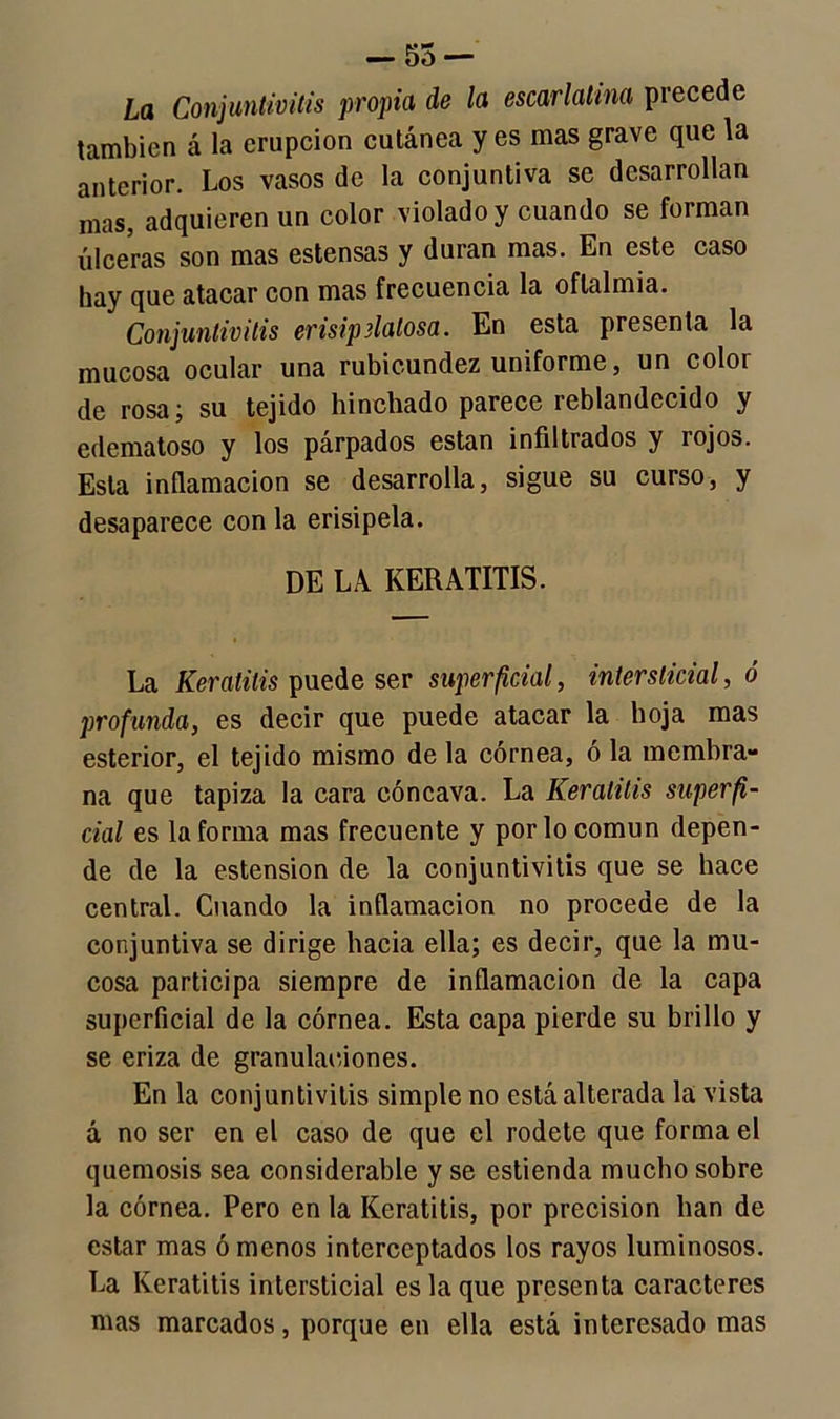 — 55 — La Conjuntivitis propia de la escarlatina precede también á la erupción cutánea y es mas grave que la anterior. Los vasos de la conjuntiva se desarrollan mas, adquieren un color violado y cuando se forman úlceras son mas estensas y duran mas. En este caso hay que atacar con mas frecuencia la oftalmía. Conjuntivitis erisipelatosa. En esta presenta la mucosa ocular una rubicundez uniforme, un color de rosa; su tejido hinchado parece reblandecido y edematoso y los párpados están infiltrados y rojos. Esta inflamación se desarrolla, sigue su curso, y desaparece con la erisipela. DE LA KERATITIS. La Keratilis puede ser superficial, intersticial, ó profunda, es decir que puede atacar la hoja mas esterior, el tejido mismo de la córnea, ó la membra- na que tapiza la cara cóncava. La Keralitis superfi- cial es la forma mas frecuente y por lo común depen- de de la estension de la conjuntivitis que se hace central. Cuando la inflamación no procede de la conjuntiva se dirige hacia ella; es decir, que la mu- cosa participa siempre de inflamación de la capa superficial de la córnea. Esta capa pierde su brillo y se eriza de granular,iones. En la conjuntivitis simple no está alterada la vista á no ser en el caso de que el rodete que forma el quemosis sea considerable y se estienda mucho sobre la córnea. Pero en la Iíeratitis, por precisión han de estar mas ó menos interceptados los rayos luminosos. La Iíeratitis intersticial es la que presenta caracteres mas marcados, porque en ella está interesado mas