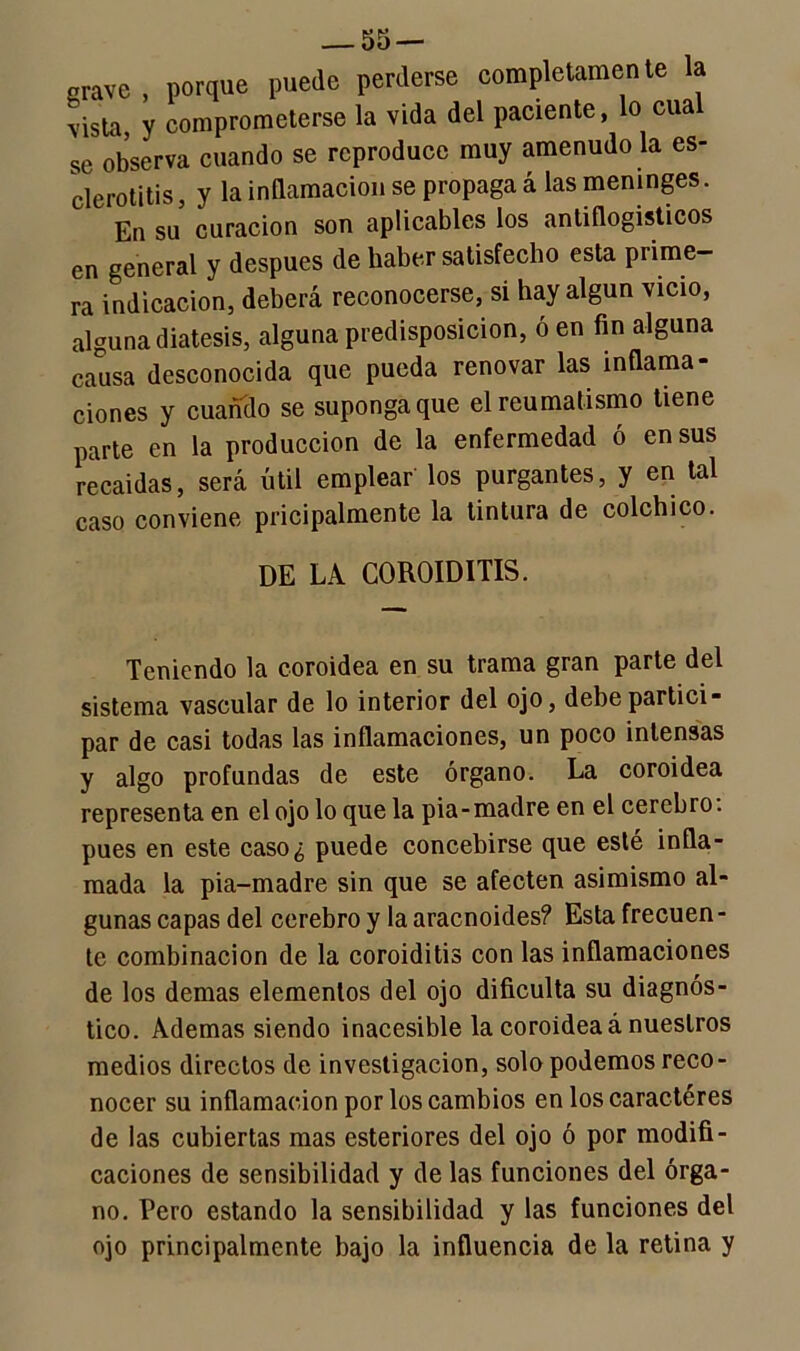 grave , porque puede perderse completamente la vista, y comprometerse la vida del paciente, lo cua se observa cuando se reproduce muy amenudo la es- clerotitis, y la inflamación se propaga á las meninges. En su curación son aplicables los antiflogísticos en general y después de haber satisfecho esta prime- ra indicación, deberá reconocerse, si hay algún vicio, alguna diátesis, alguna predisposición, ó en fin alguna causa desconocida que pueda renovar las inflama- ciones y cuando se suponga que el reumatismo tiene parte en la producción de la enfermedad ó en sus recaídas, será útil emplear los purgantes, y en tal caso conviene pricipalmente la tintura de colchico. DE LA COROIDITIS. Teniendo la coroidea en su trama gran parte del sistema vascular de lo interior del ojo, debe partici- par de casi todas las inflamaciones, un poco intensas y algo profundas de este órgano. La coroidea representa en el ojo lo que la pia-madre en el cerebro: pues en este caso¿ puede concebirse que esté infla- mada la pia-madre sin que se afecten asimismo al- gunas capas del cerebro y la aracnoides? Esta frecuen - te combinación de la coroiditis con las inflamaciones de los demas elementos del ojo dificulta su diagnós- tico. Ademas siendo inacesible la coroidea á nuestros medios directos de investigación, solo podemos reco- nocer su inflamación por los cambios en los caracteres de las cubiertas mas esteriores del ojo ó por modifi- caciones de sensibilidad y de las funciones del órga- no. Pero estando la sensibilidad y las funciones del ojo principalmente bajo la influencia de la retina y