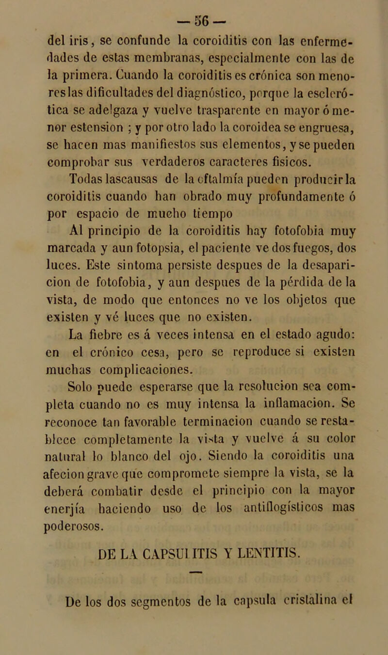 del iris, se confunde la coroiditis con las enferme- dades de estas membranas, especialmente con las de la primera. Cuando la coroiditis es crónica son meno- reslas dificultades del diagnóstico, porque la escleró- tica se adelgaza y vuelve trasparente en mayor ó me- nor estcnsion ; y por otro lado la coroidea se engruesa, se hacen mas manifiestos sus elementos, y se pueden comprobar sus verdaderos caracteres físicos. Todas lascausas de la oftalmía pueden producirla coroiditis cuando han obrado muy profundamente ó por espacio de mucho tiempo Al principio de la coroiditis hay fotofobia muy marcada y aun fotopsia, el paciente ve dos fuegos, dos luces. Este sintoma persiste después de la desapari- ción de fotofobia, y aun después de la pérdida de la vista, de modo que entonces no ve los objetos que existen y vé luces que no existen. La fiebre es á veces intensa en el estado agudo: en el crónico cesa, pero se reproduce si existen muchas complicaciones. Solo puede esperarse que la resolución sea com- pleta cuando no es muy intensa la inflamación. Se reconoce tan favorable terminación cuando se resta- blece completamente la vista y vuelve á su color natural lo blanco del ojo. Siendo la coroiditis una afecion grave que compromete siempre la vista, se la deberá combatir desde el principio con la mayor enerjía haciendo uso de los antiflogísticos mas poderosos. DE LA CAPSU1ITIS Y LE3NTITIS. De los dos segmentos de la capsula cristalina el