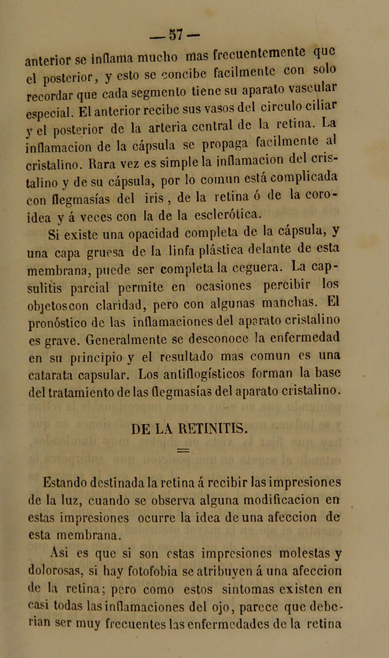 anterior se inflama mucho mas frecuentemente que el posterior, y esto se concibe fácilmente con solo recordar que cada segmento tiene su aparato vascular especial. El anterior recibe sus vasos del circulo ciliar y el posterior de la arteria central de la retina. La inflamación de la cápsula se propaga fácilmente al cristalino. Rara vez es simple la inflamación del cris- talino y de su cápsula, por lo coinun está complicada con flegmasías del iris , de la retina ó de la coro- idea y á veces con la de la esclerótica. Si existe una opacidad completa de la cápsula, y una capa gruesa de la linfa plástica delante de esta membrana, puede ser completa la ceguera. La cap- suláis parcial permite en ocasiones percibir los objetoscon claridad, pero con algunas manchas. El pronóstico de las inflamaciones del aparato cristalino es grave. Generalmente se desconoce la enfermedad en sn principio y el resultado mas común es una catarata capsular. Los antiflogísticos forman la base del tratamiento de las flegmasías del aparato cristalino. DE LA RETINITIS. Estando destinada la retina á recibir las impresiones de la luz, cuando se observa alguna modificación en estas impresiones ocurre la idea de una afección de esta membrana. Asi es que si son estas impresiones molestas y dolorosas, si hay fotofobia se atribuyen á una afección de la retina; pero como estos sintomas existen en casi todas las inflamaciones del ojo, parece que debe- rían ser muy frecuentes las enfermedades de la retina