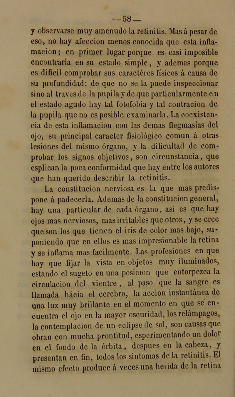 y observarse muy amenudo la retinitis. Mas á pesar de eso, no hay afección menos conocida que esta infla- mación; en primer lugar porque es casi imposible encontrarla en su estado simple, y ademas porque es difícil comprobar sus caracteres físicos á causa de su profundidad: de que no se la puede inspeccionar sino al través de la pupila y deque particularmente en el estado agudo hay tal fotofobia y tal contracion de la pupila que no es posible examinarla. La coexisten- cia de esta inflamación con las demas flegmasías del ojo, su principal carácter fisiológico común á otras lesiones del mismo órgano, y la dificultad de com- probar los signos objetivos, son circunstancia, que esplican la poca conformidad que hay entre los autores que han querido describir la retinitis. La constitución nerviosa es la que mas predis- pone á padecerla. Ademas de la constitución general, hay una particular de cada órgano, asi es que hay ojos mas nerviosos, mas irritables que otros, y se cree que son los que tienen el iris de color mas bajo, su- poniendo que en ellos es mas impresionable la retina y se inflama mas fácilmente. Las profesiones en que hay que fijar la vista en objetos muy iluminados, estando el sugeto en una posición que entorpezca la circulación del vientre , al paso que la sangre es llamada hácia el cerebro, la acción instantánea de una luz muy brillante en el momento en que se en- cuentra el ojo en la mayor oscuridad, los relámpagos, la contemplación de un eclipse de sol, son causas que obran con mucha prontitud, esperimentando un dolor en el fondo de la órbita, después en la cabeza, y presentan en fin, todos los sintonías de la retinitis. El mismo efecto produce á veces una heiida de la retina