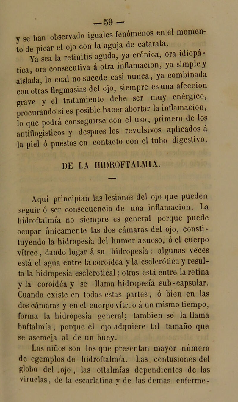 V se han observado iguales fenómenos en el momen- to de picar el ojo con la aguja de catarata. , Ya sea la retinitis aguda, ya crónica, ora idiopa- tica ora consecutiva á otra inflamación, ya simple y aislada, lo cual no sucede casi nunca, ya combinada con otras flegmasías del ojo, siempre es una afección grave y el tratamiento debe ser muy enérgico, procurando si es posible hacer abortar la inflamación, lo que podrá conseguirse con el uso, primero de los antiflogísticos y después los revulsivos aplicados á la piel ó puestos en contacto con el tubo digestivo. DE LA IIIDROFTALMIA. Aquí principian las lesiones del ojo que pueden seguir ó ser consecuencia de una inflamación. La hidroftalmía no siempre es general porque puede ocupar únicamente las dos cámaras del ojo, consti- tuyendo la hidropesía del humor aeuoso, ó el cuerpo vitreo, dando lugar á su hidropesía: algunas veces está el agua entre lacoroidea y la esclerótica y resul- ta la hidropesía esclerotical; otras está entre la retina y la coroidéa y se llama hidropesía sub-capsular. Cuando existe en todas estas partes, ó bien en las dos cámaras y en el cuerpo vitreo á un mismo tiempo, forma la hidropesía general; también se la llama buftalmía, porque el ojo adquiere tal tamaño que se asemeja al de un buey. Los niños son los que presentan mayor número de egemplos de hidroftalmía. Las contusiones del globo del .ojo , las oftalmías dependientes de las viruelas, de la escarlatina y de las demas enferme-