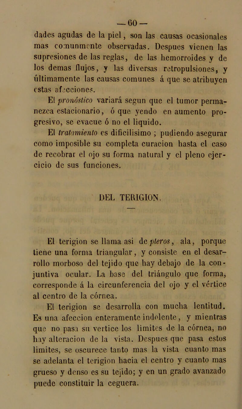 — (50 — dades agudas de la piel, son las causas ocasionales mas comunmente observadas. Después vienen las supresiones de las reglas, de las hemorroides y de los demas flujos, y las diversas retropulsiones, y últimamente las causas comunes á que se atribuyen estas afecciones. El pronóstico variará según que el tumor perma- nezca estacionario, ó que yendo en aumento pro- gresivo, se evacúe ó no el liquido. El tratamiento es dificilísimo ; pudiendo asegurar como imposible su completa curación hasta el caso de recobrar el ojo su forma natural y el pleno ejer- cicio de sus funciones. DEL TERIGION. El terigion se llama asi depleros, ala, porque tiene una forma triangular, y consiste en el desar- rollo morboso del tejido que hay debajo de la con- juntiva ocular. La base del triángulo que forma, corresponde á la circunferencia del ojo y el vértice al centro de la córnea. El terigion se desarrolla con mucha lentitud. Es una afección enteramente indolente, y mientras que no pasa su vértice los limites de la córnea, no hay alteración de la vista. Después que pasa estos limites, se oscurece tanto mas la vista cuanto mas se adelanta el terigion hacia el centro y cuanto mas grueso y denso es su tejido; y en un grado avanzado puede constituir la ceguera.