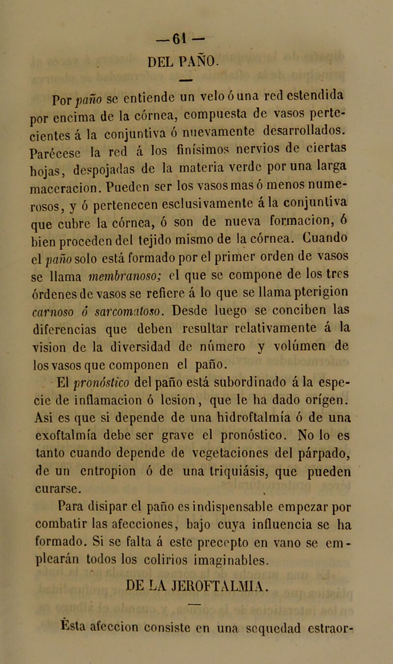 DEL PAÑO. Por paño se entiende un velo ó una redestendida por encima de la córnea, compuesta de vasos pertc- cientes á la conjuntiva ó nuevamente desarrollados. Parécese la red á los finísimos nervios de ciertas hojas, despojadas de la materia verde poruña larga maccracion. Pueden ser los vasos mas ó menos nume- rosos, y ó pertenecen esclusivamente ála conjuntiva que cubre la córnea, ó son de nueva formación, ó bien proceden del tejido mismo de la córnea. Cuando el paño solo está formado por el primer orden de vasos se llama membranoso; el que se compone de los tres órdenes de vasos se refiere á lo que se llama pterigion carnoso ó sarcomaloso. Desde luego se conciben las diferencias que deben resultar relativamente á la visión de la diversidad de número y volumen de los vasos que componen el paño. El pronóstico del paño está subordinado ála espe- cie de inflamación ó lesión, que le ha dado origen. Asi es que si depende de una hidroftalmía ó de una exoftalmía debe ser grave el pronóstico. No lo es tanto cuando depende de vegetaciones del párpado, de un entropion ó de una triquiásis, que pueden curarse. Para disipar el paño es indispensable empezar por combatir las afecciones, bajo cuya influencia se lia formado. Si se falta á este precepto en vano se em- plearán todos los colirios imaginables. DE LA JEROFTALMIA. Esta afección consiste en una sequedad estraor-