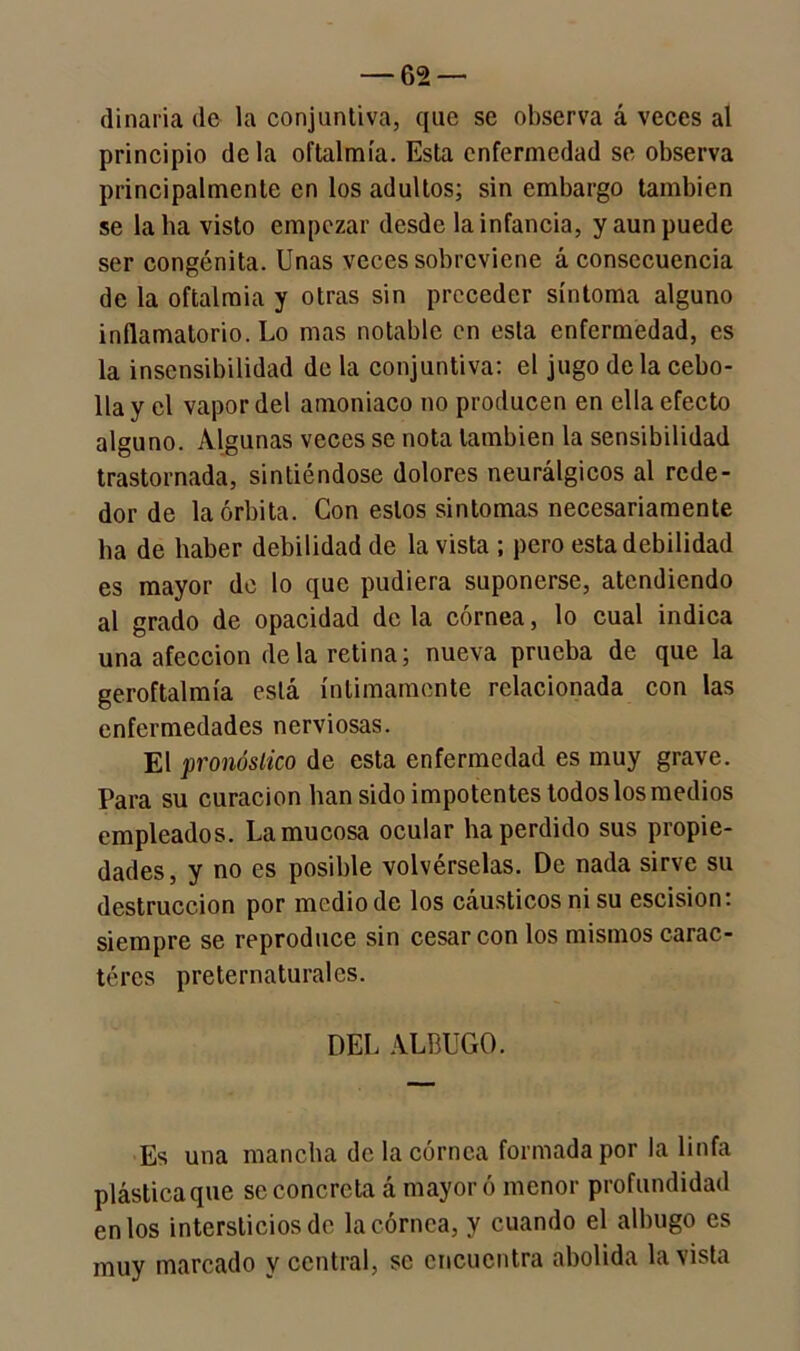 (linaria de la conjuntiva, que se observa á veces al principio déla oftalmía. Esta enfermedad se observa principalmente en los adultos; sin embargo también se la ha visto empezar desde la infancia, y aun puede ser congénita. Unas veces sobreviene á consecuencia de la oftalmía y otras sin preceder síntoma alguno inflamatorio. Lo mas notable en esta enfermedad, es la insensibilidad de la conjuntiva: el jugo de la cebo- lla y el vapor del amoniaco no producen en ella efecto alguno. Algunas veces se nota también la sensibilidad trastornada, sintiéndose dolores neurálgicos al rede- dor de la órbita. Con estos sintomas necesariamente ha de haber debilidad de la vista ; pero esta debilidad es mayor de lo que pudiera suponerse, atendiendo al grado de opacidad de la córnea, lo cual indica una afección déla retina; nueva prueba de que la geroftalmía está íntimamente relacionada con las enfermedades nerviosas. El pronóstico de esta enfermedad es muy grave. Para su curación han sido impotentes todos los medios empleados. La mucosa ocular ha perdido sus propie- dades, y no es posible volvérselas. De nada sirve su destrucción por medio de los cáusticos ni su escisión: siempre se reproduce sin cesar con los mismos carac- téres preternaturales. DEL ALBUGO. Es una mancha de la córnea formada por Ja linfa plástica que se concreta á mayor ó menor profundidad en los intersticios de la córnea, y cuando el albugo es muy marcado y central, se encuentra abolida la vista