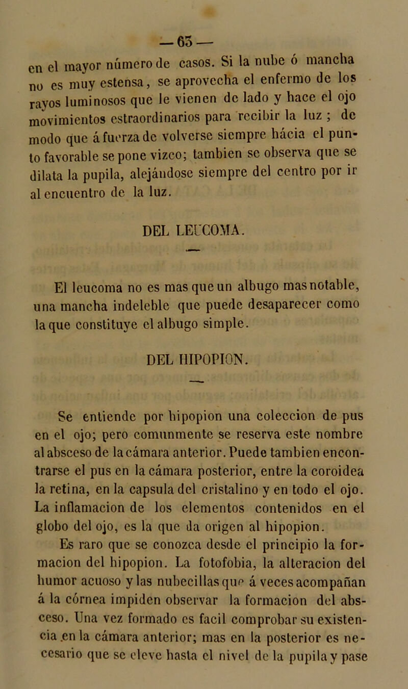 — 65 — en el mayor número (le casos. Si la nube ó mancha no es muy cstensa, se aprovecha el enfermo de los rayos luminosos que le vienen de lado y hace el ojo movimientos estraordinarios para recibir la luz ; de modo que á fuerza de volverse siempre hacia el pun- to favorable se pone vizco; también se observa que se dilata la pupila, alejándose siempre del centro por ir al encuentro de la luz. DEL LEUCOMA. El leucoma no es mas que un albugo mas notable, una mancha indeleble que puede desaparecer como laque constituye el albugo simple. DEL IlIPOPION. Se entiende por hipopion una colección de pus en el ojo; pero comunmente se reserva este nombre al absceso de la cámara anterior. Puede también encon- trarse el pus en la cámara posterior, entre la coroidea la retina, en la capsula del cristalino y en todo el ojo. La inflamación de los elementos contenidos en el globo del ojo, es la que da origen al hipopion. Es raro que se conozca desde el principio la for- mación del hipopion. La fotofobia, la alteración del humor acuoso y las nubecillasqun á veces acompañan á la córnea impiden observar la formación del abs- ceso. Una vez formado es fácil comprobar su existen- cia .en la cámara anterior; mas en la posterior es ne- cesario que se eleve hasta el nivel de la pupila y pase