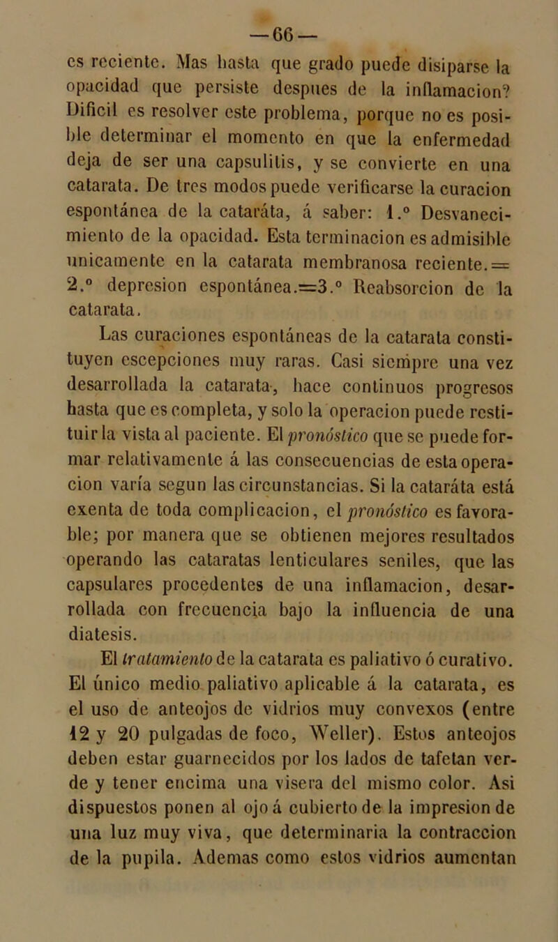 —ce- es reciente. Mas hasta que grado puede disiparse la opacidad que persiste después de la inflamación? Difícil es resolver este problema, porque no es posi- ble determinar el momento en que la enfermedad deja de ser una capsulitis, y se convierte en una catarata. De tres modos puede verificarse la curación espontánea de la cataráta, á saber: l.° Desvaneci- miento de la opacidad. Esta terminación es admisible Unicamente en la catarata membranosa reciente. = 2.° depresión espontánea.=3.0 Reabsorción de la catarata. Las curaciones espontáneas de la catarata consti- tuyen escepciones muy raras. Casi siempre una vez desarrollada la catarata, hace continuos progresos hasta que es completa, y solo la operación puede resti- tuir la vista al paciente. El pronóstico que se puede for- mar relativamente á las consecuencias de esta opera- ción varía según las circunstancias. Si la cataráta está exenta de toda complicación, el pronóstico es favora- ble; por manera que se obtienen mejores resultados operando las cataratas lenticulares seniles, que las capsulares procedentes de una inflamación, desar- rollada con frecuencia bajo la influencia de una diátesis. El tratamiento de la catarata es paliativo ó curativo. El único medio paliativo aplicable á la catarata, es el uso de anteojos de vidrios muy convexos (entre 12 y 20 pulgadas de foco, Weller). Estos anteojos deben estar guarnecidos por los lados de tafetán ver- de y tener encima una visera del mismo color. Asi dispuestos ponen al ojoá cubierto de la impresión de una luz muy viva, que determinaría la contracción de la pupila. Ademas como estos vidrios aumentan