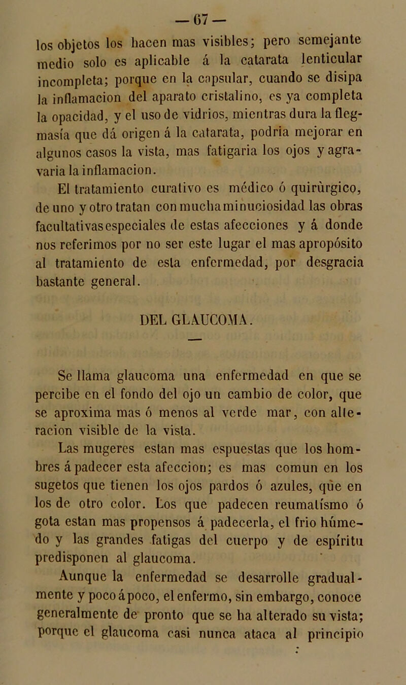 los objetos los hacen mas visibles; pero semejante medio solo es aplicable á la catarata lenticular incompleta; porque en la capsular, cuando se disipa la inflamación del aparato cristalino, es ya completa la opacidad, y el uso de vidrios, mientras dura la fleg- masía que dá origen á la catarata, podria mejorar en algunos casos la vista, mas fatigaría los ojos y agra- varía la inflamación. El tratamiento curativo es medico ó quirúrgico, de uno y otro tratan con mucha minuciosidad las obras facultativas especiales de estas afecciones y á donde nos referimos por no ser este lugar el mas apropósito al tratamiento de esta enfermedad, por desgracia bastante general. DEL GLAUCOMA. Se llama glaucoma una enfermedad en que se percibe en el fondo del ojo un cambio de color, que se aproxima mas ó menos al verde mar, con alte- ración visible de la vista. Las mugeres están mas espueslas que los hom- bres á padecer esta afección; es mas común en los sugetos que tienen los ojos pardos ó azules, que en los de otro color. Los que padecen reumatismo ó gota están mas propensos á padecerla, el frió húme~ do y las grandes fatigas del cuerpo y de espíritu predisponen al glaucoma. Aunque la enfermedad se desarrolle gradual- mente y poco apoco, el enfermo, sin embargo, conoce generalmente de pronto que se ha alterado su vista; porque el glaucoma casi nunca ataca al principio
