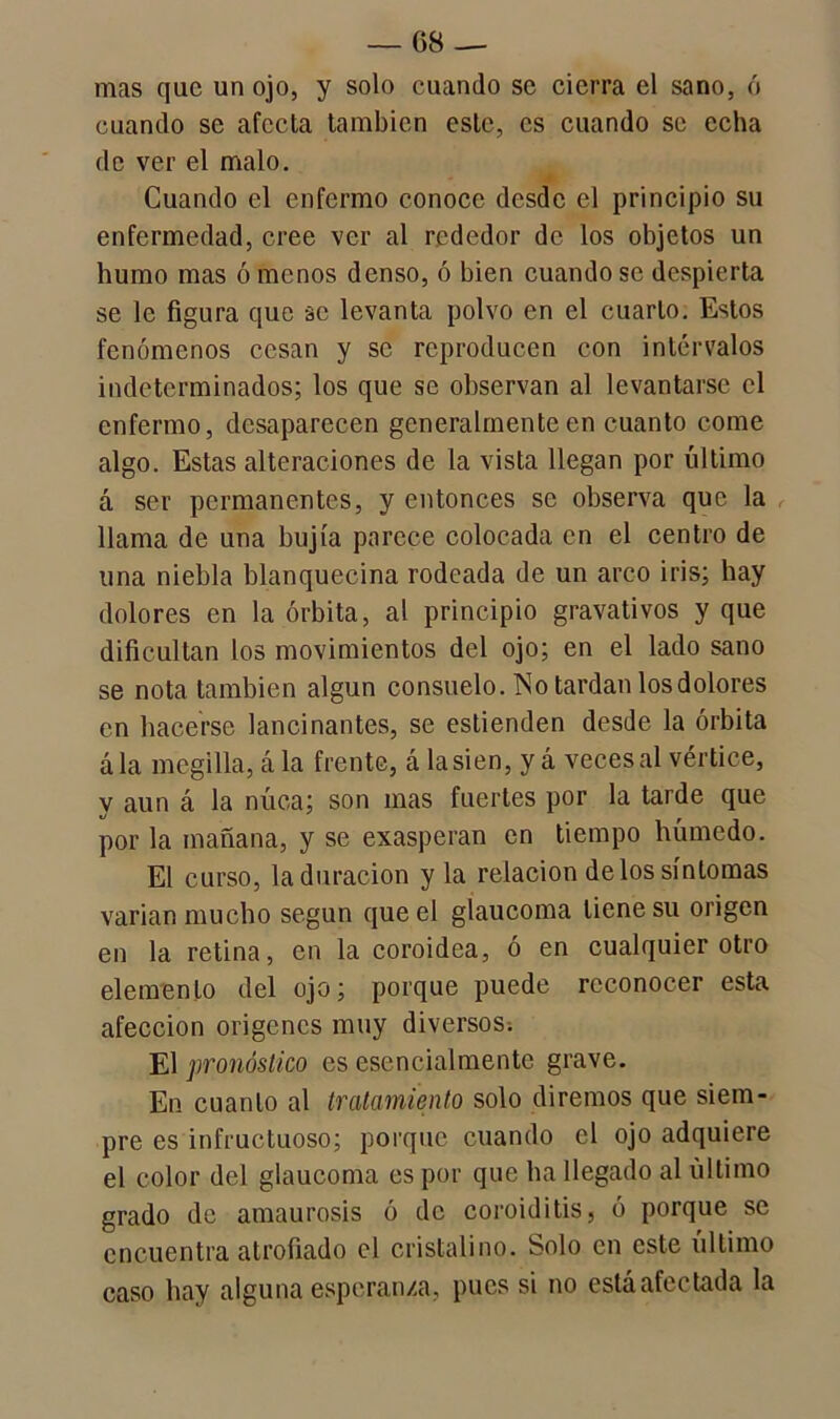 mas que un ojo, y solo cuando se cierra el sano, ó cuando se afecta también este, es cuando se echa de ver el malo. Cuando el enfermo conoce desde el principio su enfermedad, cree ver al rededor de los objetos un humo mas ó menos denso, ó bien cuando se despierta se le figura que se levanta polvo en el cuarto. Estos fenómenos cesan y se reproducen con intervalos indeterminados; los que se observan al levantarse el enfermo, desaparecen generalmente en cuanto come algo. Estas alteraciones de la vista llegan por último á ser permanentes, y entonces se observa que la llama de una bujía parece colocada en el centro de una niebla blanquecina rodeada de un arco iris; hay dolores en la órbita, al principio gravativos y que dificultan los movimientos del ojo; en el lado sano se nota también algún consuelo. No tardan los dolores en hacerse lancinantes, se estienden desde la órbita ála megilla, á la frente, á la sien, y á veces al vértice, v aun á la nuca; son mas fuertes por la tarde que por la mañana, y se exasperan en tiempo húmedo. El curso, la duración y la relación délos síntomas varían mucho según que el glaucoma tiene su origen en la retina, en la coroidea, ó en cualquier otro elemento del ojo; porque puede reconocer esta afección orígenes muy diversos; El pronóstico es esencialmente grave. En cuanto al tratamiento solo diremos que siem- pre es infructuoso; porque cuando el ojo adquiere el color del glaucoma es por que ha llegado al último grado de amaurosis ó de coroiditis, ó porque se encuentra atrofiado el cristalino. Solo en este último caso hay alguna esperanza, pues si no está afectada la