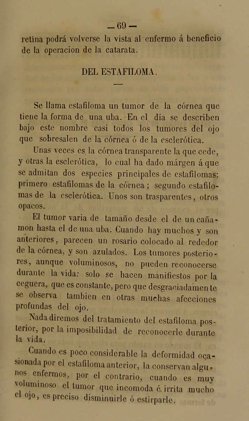 — 69- retina podrá volverse la vista al enfermo á beneficio de la operación de la catarata. DEL ESTAFILOMA. Se llama estafiloma un tumor de la córnea que tiene la forma de una uba. En el dia se describen bajo este nombre casi todos los tumores del ojo que sobresalen de la córnea ó de la esclerótica. Unas veces es la córnea transparente la que cede, y otras la esclerótica, lo cual ha dado márgen áque se admitan dos especies principales de estafilomas; primero estafilomas de la córnea ; segundo estafilo- mas de la esclerótica. Unos son trasparentes, otros opacos. El tumor varia de tamaño desde el de un caña- món hasta el de una uba. Cuando hay muchos y son anteriores, parecen un rosario colocado al rededor de la córnea, y son azulados. Los tumores posterio- ies, aunque voluminosos, no pueden reconocerse durante la vida: solo se hacen manifiestos por la ceguera, que es constante, pero que desgraeiadamen le se observa también en otras muchas afecciones profundas del ojo. Nada diremos del tratamiento del estafiloma pos- terior, por la imposibilidad de reconocerle durante la vida. Cuando es poco considerable la deformidad oca- sionada por el estafiloma anterior, la conservan algú* enfermos, por el contrario, cuando es muy uminoso el tumor que incomoda é. irrita mucho C1 °10’ cs preciso disminuirle ó estirparle.