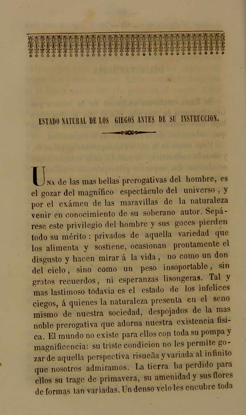 ESTADO NATURAL DE LOS CIEGOS AMES DE Sil INSTRUCCION. Una (le las mas bellas prcrogativas del hombre, es el gozar del magnífico espectáculo del universo , y por el exámen de las maravillas de la natuialeza venir en conocimiento de su soberano autor. Sepá- rese este privilegio del hombre y sus goces pierden todo su mérito : privados de aquella variedad que los alimenta y sostiene, ocasionan prontamente el disgusto y hacen mirar á la vida , no como un don del cielo, sino como un peso insoportable, sin gratos recuerdos, ni esperanzas lisongeras. Tal y mas lastimoso todavía es el estado de los infelices ciegos, á quienes la naturaleza presenta en el seno mismo de nuestra sociedad, despojados de la mas noble prerogativa que adorna nuestra existencia físi- ca. El mundo no existe para ellos con toda su pompa v magnificencia: su triste condición no les permite go- zar de aquella perspectiva risueña y variada al infinito que nosotros admiramos. La tierra lia perdido para ellos su trago de primavera, su amenidad y sus flores de formas tan variadas. Un denso velo les encubre toda