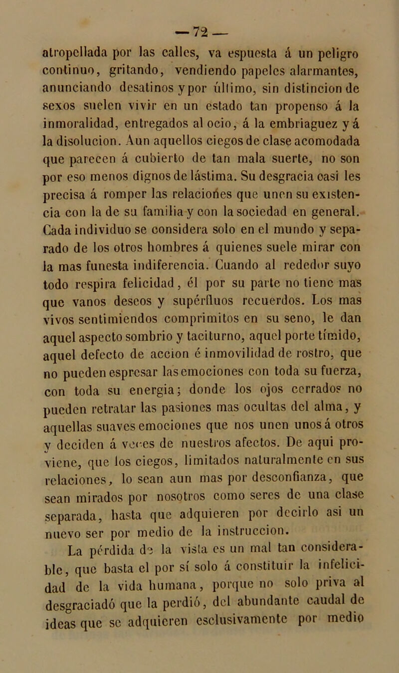 atropellada por las calles, va espuesta á un peligro continuo, gritando, vendiendo papeles alarmantes, anunciando desatinos y por último, sin distinción de sexos suelen vivir en un estado tan propenso á la inmoralidad, entregados al ocio, á la embriaguez y á la disolución. Aun aquellos ciegos de clase acomodada que parecen á cubierto de tan mala suerte, no son por eso menos dignos de lástima. Su desgracia casi les precisa á romper las relacioñes que unen su existen- cia con la de su familia y oon la sociedad en general. Cada individuo se oonsidera solo en el mundo y sepa- rado de los otros hombres á quienes suele mirar con la mas funesta indiferencia. Cuando al rededor suyo todo respira felicidad, él por su parte no tiene mas que vanos deseos y supérfluos recuerdos. Los mas vivos sentimiendos comprimitos en su seno, le dan aquel aspecto sombrío y taciturno, aquel porte tímido, aquel defecto de acción é inmovilidad de rostro, que no pueden espresar las emociones con toda su fuerza, con toda su energía; donde los ojos cerrado? no pueden retratar las pasiones mas ocultas del alma, y aquellas suaves emociones que nos unen unos á otros y deciden á veces de nuestros afectos. De aqui pro- viene, que los ciegos, limitados naturalmente en sus relaciones, lo sean aun mas por desconfianza, que sean mirados por nosotros como seres de una clase separada, hasta que adquieren por decirlo asi un nuevo ser por medio de la instrucción. La pérdida de la vista es un mal tan considera- ble, que basta el por sí solo á constituir la infelici- dad de la vida humana, porque no solo priva al desgraciado que la perdió, del abundante caudal de ideas que se adquieren esclusivamente por medio