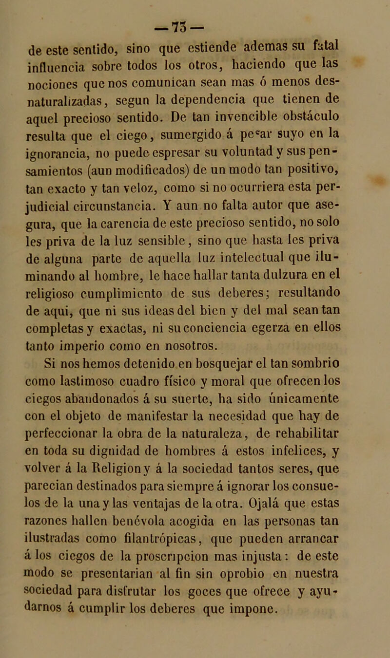 de este sentido, sino que estiende ademas su fatal influencia sobre todos los otros, haciendo que las nociones que nos comunican sean mas ó menos des- naturalizadas, según la dependencia que tienen de aquel precioso sentido. De tan invencible obstáculo resulta que el ciego, sumergido á pecar suyo en la ignorancia, no puede espresar su voluntad y sus pen- samientos (aun modificados) de un modo tan positivo, tan exacto y tan veloz, como si no ocurriera esta per- judicial circunstancia. Y aun no falta autor que ase- gura, que la carencia de este precioso sentido, no solo les priva de la luz sensible, sino que hasta les priva de alguna parte de aquella luz intelectual que ilu- minando al hombre, le hace hallar tanta dulzura en el religioso cumplimiento de sus deberes; resultando de aqui, que ni sus ideas del bien y del mal sean tan completas y exactas, ni su conciencia egerza en ellos tanto imperio como en nosotros. Si nos hemos detenido en bosquejar el tan sombrio como lastimoso cuadro físico y moral que ofrecen los ciegos abandonados á su suerte, ha sido únicamente con el objeto de manifestar la necesidad que hay de perfeccionar la obra de la naturaleza, de rehabilitar en toda su dignidad de hombres á estos infelices, y volver á la Religión y á la sociedad tantos seres, que parecían destinados para siempre á ignorar los consue- los de la una y las ventajas de la otra. Ojalá que estas razones hallen benévola acogida en las personas tan ilustradas como filantrópicas, que pueden arrancar á los ciegos de la proscripción mas injusta: de este modo se presentarían al fin sin oprobio en nuestra sociedad para disfrutar los goces que ofrece y ayu- darnos á cumplir los deberes que impone.