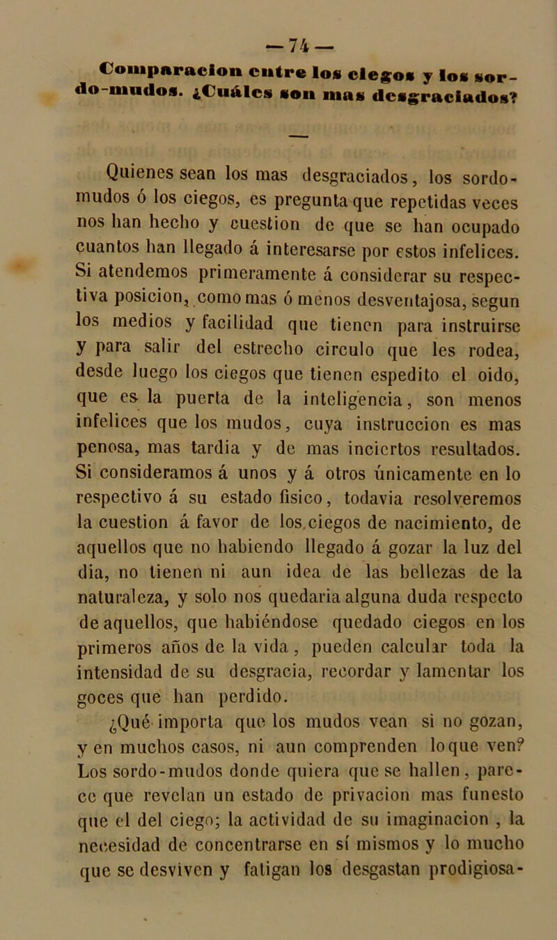 Comparación entre los ciegos y los sor- (lo-nindos. ¿Cuáles son mas desgraciados? Quienes sean los mas desgraciados, los sordo- mudos ó los ciegos, es pregunta que repetidas veces nos lian hecho y cuestión de que se han ocupado cuantos han llegado á interesarse por estos infelices. Si atendemos primeramente á considerar su respec- tiva posición, como mas ó menos desventajosa, según los medios y facilidad que tienen para instruirse y para salir del estrecho circulo que les rodea, desde luego los ciegos que tienen espedito el oido, que es la puerta de la inteligencia, son menos infelices que los mudos, cuya instrucción es mas penosa, mas tardía y de mas inciertos resultados. Si consideramos á unos y á otros únicamente en lo respectivo á su estado físico, todavía resolveremos la cuestión á favor de los.ciegos de nacimiento, de aquellos que no habiendo llegado á gozar la luz del dia, no tienen ni aun idea de las bellezas de la naturaleza, y solo nos quedaría alguna duda respecto de aquellos, que habiéndose quedado ciegos en los primeros años de la vida , pueden calcular toda la intensidad de su desgracia, recordar y lamentar los goces que han perdido. ¿Qué importa que los mudos vean si no gozan, yen muchos casos, ni aun comprenden loque ven? Los sordo-mudos donde quiera que se hallen, pare- ce que revelan un estado de privación mas funesto que el del ciego; la actividad de su imaginación , la necesidad de concentrarse en sí mismos y lo mucho que se desviven y fatigan los desgastan prodigiosa-