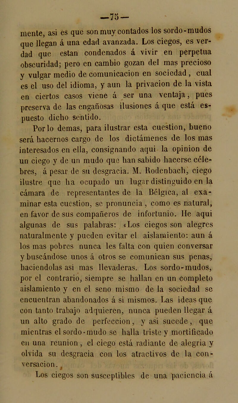 —75 — mente, asi es que son muy contados los sordo-mudos que llegan á una edad avanzada. Los ciegos, es ver- dad que están condenados á vivir en perpetua obscuridad; pero en cambio gozan del mas precioso y vulgar medio de comunicación en sociedad, cual es el uso del idioma, y aun la privación de la vista en ciertos casos viene á ser una ventaja, pues preserva de las engañosas ilusiones á que está es- puesto dicho sentido. Por lo demas, para ilustrar esta cuestión, bueno será hacernos cargo de los dictámenes de los mas interesados en ella, consignando aqui la opinión de un ciego y de un mudo que han sabido hacerse céle- bres, á pesar de su desgracia. M. Rodenbach, ciego ilustre que ha ocupado un lugar distinguido en la cámara de representantes de la Bélgica, al exa- minar esta cuestión, se pronuncia , como es natural, en favor de sus compañeros de infortunio. He aqui algunas de sus palabras: «Los ciegos son alegres naturalmente y pueden evitar el aislamiento: aun á los mas pobres nunca les falta con quien conversar y buscándose unos á otros se comunican sus penas, haciéndolas asi mas llevaderas. Los sordo-mudos, por el contrario, siempre se hallan en un completo aislamiento y en el seno mismo de la sociedad se encuentran abandonados á si mismos. Las ideas que con tanto trabajo adquieren, nunca pueden llegar á un alto grado de perfección, y asi sucede, que mientras el sordo-mudo se halla triste y mortificado en una reunión, el ciego está radiante de alegría y olvida su desgracia con los atractivos de la con- versación. Los ciegos son susceptibles de una paciencia á