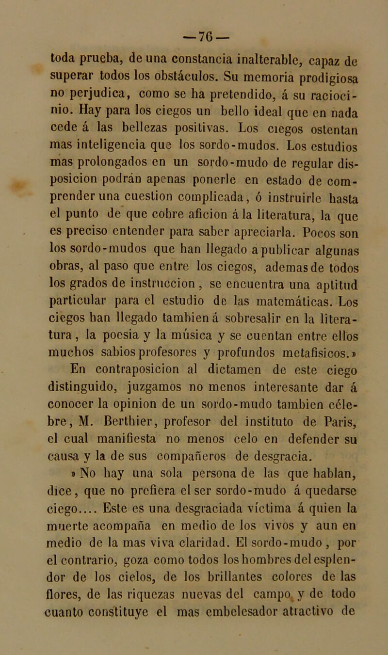 toda prueba, de una constancia inalterable, capaz de superar todos los obstáculos. Su memoria prodigiosa no perjudica, como se ha pretendido, á su racioci- nio. Hay para los ciegos un bello ideal que en nada cede á las bellezas positivas. Los ciegos ostentan mas inteligencia que los sordo-mudos. Los estudios mas prolongados en un sordo-mudo de regular dis- posición podrán apenas ponerle en estado de com- prender una cuestión complicada, ó instruirle basta el punto de que cobre afición ála literatura, la que es preciso entender para saber apreciarla. Pocos son los sordo-mudos que lian llegado apublicar algunas obras, al paso que entre los ciegos, ademas de todos los grados de instrucción , se encuentra una aptitud particular para el estudio de las matemáticas. Los ciegos han llegado también á sobresalir en la litera- tura , la poesía y la música y se cuentan entre ellos muchos sabios profesores y profundos metafisicos.» En contraposición al dictamen de este ciego distinguido, juzgamos no menos interesante dar á conocer la opinión de un sordo-mudo también céle- bre, M. Berthier, profesor del instituto de París, el cual manifiesta no menos celo en defender su causa y la de sus compañeros de desgracia. » No hay una sola persona de las que hablan, dice, que no prefiera el ser sordo-mudo á quedarse ciego.... Este es una desgraciada víctima á quien la muerte acompaña en medio de los vivos y aun en medio de la mas viva claridad. El sordo-mudo , por el contrario, goza como todos los hombres del esplen- dor de los cielos, de los brillantes colores de las flores, de las riquezas nuevas del campo y de todo cuanto constituye el mas embelesador atractivo de