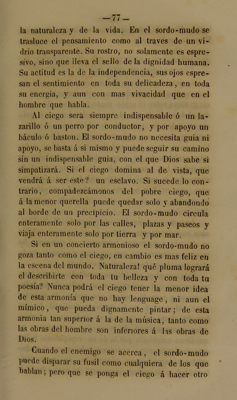 -77- la naturaleza y de la vida. En el sordo-mudo se trasluce el pensamiento como al través de un vi- drio transparente. Su rostro, no solamente es espre- sivo, sino que lleva el sello de la dignidad humana. Su actitud es la de la independencia, sus ojos espre- san el sentimiento en toda su delicadeza, en toda su energía, y aun con mas vivacidad que en el hombre que habla. Al ciego será siempre indispensable ó un la- zarillo ó un perro por conductor, y por apoyo un báculo ó bastón. El sordo-mudo no necesita guia ni apoyo, se basta á si mismo y puede seguir su camino sin un indispensable guia, con el que Dios sabe si simpatizará. Si el ciego domina al de vista, que vendrá á ser este? un esclavo. Si sucede lo con- trario, compadezcámonos del pobre ciego, que á la menor querella puede quedar solo y abandondo al borde de un precipicio. El sordo-mudo circula enteramente solo por las calles, plazas y paseos y viaja enteramente solo por tierra y por mar. Si en un concierto armonioso el sordo-mudo no goza tanto como el ciego, en cambio es mas feliz en la escena del mundo. Naturaleza! qué pluma logrará el describirte con toda tu belleza y con toda tu poesía? Nunca podrá el ciego tener la menor idea de esta armonía que no hay lenguage, ni aun el mímico, que pueda dignamente pintar; de esta armonía tan superior á la de la música, tanto como las obras del hombre son inferiores á las obras de Dios. Cuando el enemigo se acerca, el sordo-mudo puede disparar su fusil como cualquiera de los que hablan; pero que se ponga el ciego á hacer otro