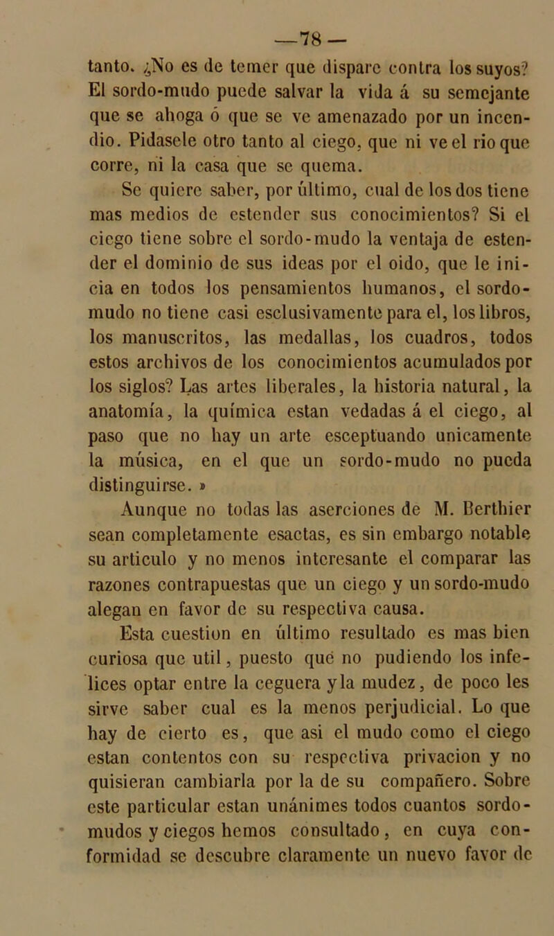 —78 — tanto. ¿No es de temer que dispare contra los suyos? El sordo-mudo puede salvar la vida á su semejante que se ahoga ó que se ve amenazado por un incen- dio. Pídasele otro tanto al ciego, que ni ve el rio que corre, ni la casa que se quema. Se quiere saber, por último, cual de los dos tiene mas medios de estender sus conocimientos? Si el ciego tiene sobre el sordo-mudo la ventaja de esten- der el dominio de sus ideas por el oido, que le ini- cia en todos los pensamientos humanos, el sordo- mudo no tiene casi esclusivamente para el, los libros, los manuscritos, las medallas, los cuadros, todos estos archivos de los conocimientos acumulados por los siglos? Las artes liberales, la historia natural, la anatomía, la química están vedadas á el ciego, al paso que no hay un arte esceptuando únicamente la música, en el que un sordo-mudo no pueda distinguirse. » Aunque no todas las aserciones de M. Berthier sean completamente esactas, es sin embargo notable su articulo y no menos interesante el comparar las razones contrapuestas que un ciego y un sordo-mudo alegan en favor de su respectiva causa. Esta cuestión en último resultado es mas bien curiosa que útil, puesto qué no pudiendo los infe- lices optar entre la ceguera y la mudez, de poco les sirve saber cual es la menos perjudicial. Lo que hay de cierto es, que asi el mudo como el ciego están contentos con su respectiva privación y no quisieran cambiarla por la de su compañero. Sobre este particular están unánimes todos cuantos sordo- mudos y ciegos hemos consultado, en cuya con- formidad se descubre claramente un nuevo favor de