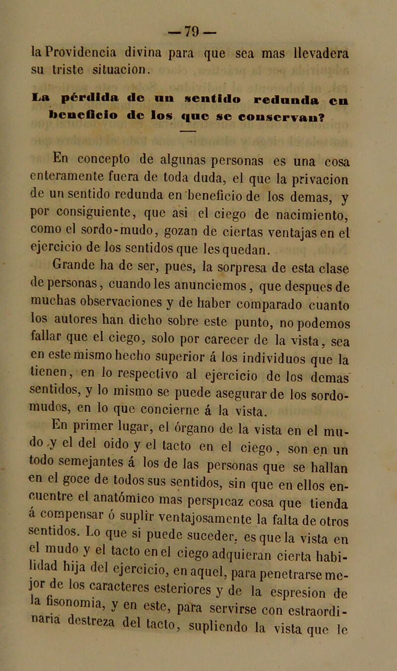 -79 — la Providencia divina para que sea mas llevadera su triste situación. La pérdida de mi sentido redunda en beneficio €lc los que se conservan? En concepto de algunas personas es una cosa enteramente fuera de toda duda, el que la privación de un sentido redunda en beneficio de los demas, y por consiguiente, que asi el ciego de nacimiento, como el sordo-mudo, gozan de ciertas ventajasen el ejercicio de los sentidos que les quedan. Grande ha de ser, pues, la sorpresa de esta clase de personas, cuando les anunciemos, que después de muchas observaciones y de haber comparado cuanto los autores han dicho sobre este punto, no podemos fallar que el ciego, solo por carecer de la vista, sea en este mismo hecho superior á los individuos que la tienen, en lo respectivo al ejercicio de los demas sentidos, y lo mismo se puede asegurar de los sordo- mudos, en lo que concierne á la vista. En primer lugar, el órgano de la vista en el mu- do .y el del oido y el tacto en el ciego, son en un todo semejantes á los de las personas que se hallan en el goce de todos sus sentidos, sin que en ellos en- cuentre el anatómico mas perspicaz cosa que tienda a compensar ó suplir ventajosamente la falta de otros sentidos. Lo que si puede suceder, es que la vista en e mudo y el tacto en el ciego adquieran cierta habi- lidad hija del ejercicio, en aquel, para penetrarse me- jor de los caracteres esteriores y de la espresion de la fisonomía, y en este, para servirse con estraordi- naria destreza del tacto, supliendo la vista que le
