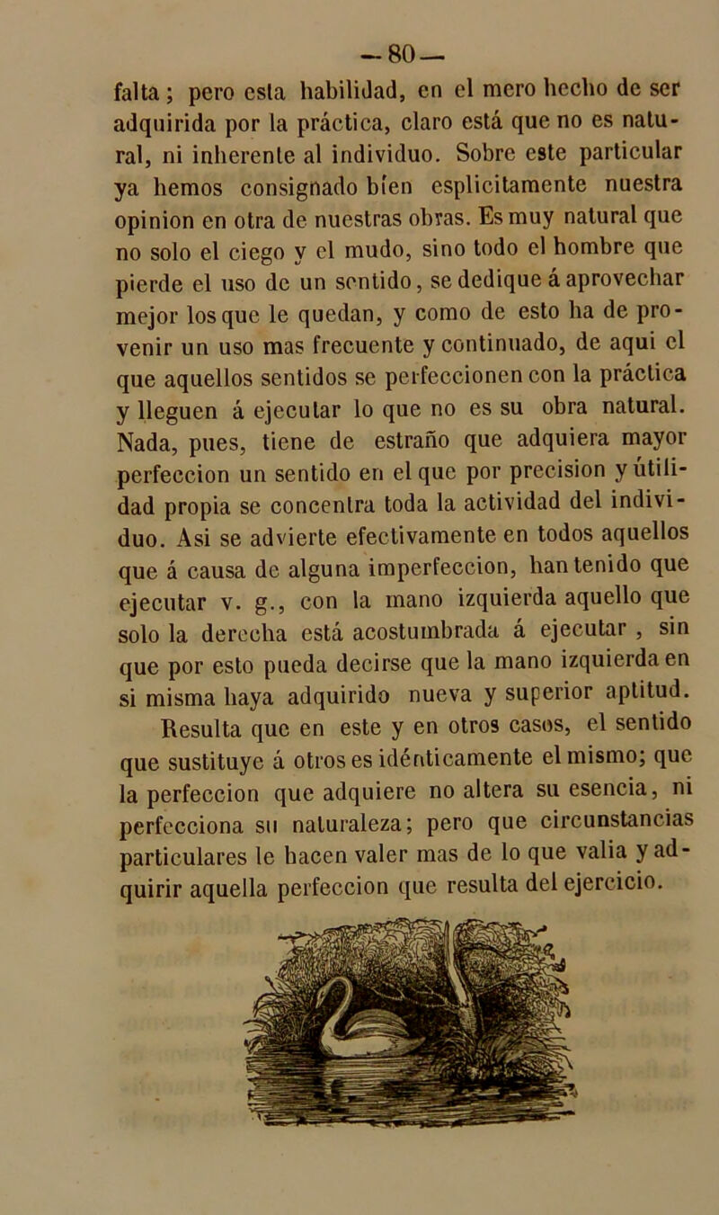 -80 — falta ; pero esta habilidad, en el mero hecho de ser adquirida por la práctica, claro está que no es natu- ral, ni inherente al individuo. Sobre este particular ya hemos consignado bien esplicitamente nuestra opinión en otra de nuestras obras. Es muy natural que no solo el ciego y el mudo, sino todo el hombre que pierde el uso de un sentido, se dedique á aprovechar mejor los que le quedan, y como de esto ha de pro- venir un uso mas frecuente y continuado, de aqui el que aquellos sentidos se perfeccionen con la práctica y lleguen á ejecutar lo que no es su obra natural. Nada, pues, tiene de estraño que adquiera mayor perfección un sentido en el que por precisión y utili- dad propia se concentra toda la actividad del indivi- duo. Asi se advierte efectivamente en todos aquellos que á causa de alguna imperfección, han tenido que ejecutar v. g., con la mano izquierda aquello que solo la derecha está acostumbrada á ejecutar , sin que por esto pueda decirse que la mano izquierda en si misma haya adquirido nueva y superior aptitud. Resulta que en este y en otros casos, el sentido que sustituye á otros es idénticamente el mismo; que la perfección que adquiere no altera su esencia, ni perfecciona su naturaleza; pero que circunstancias particulares le hacen valer mas de lo que valia y ad- quirir aquella perfección que resulta del ejercicio.