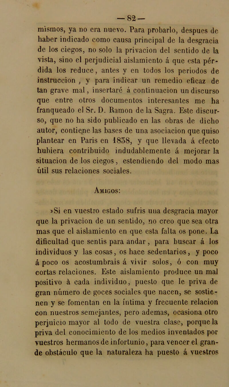 mismos, ya no era nuevo. Para probarlo, después de haber indicado como causa principal de la desgracia de los ciegos, no solo la privación del sentido de la vista, sino el perjudicial aislamiento á que esta pér- dida los reduce, antes y en todos los periodos de instrucción , y para indicar un remedio eficaz de tan grave mal, insertaré á continuación un discurso que entre otros documentos interesantes me ha franqueado el Sr. D. Ramón de la Sagra. Este discur- so, que no ha sido publicado en las obras de dicho autor, contiejne las bases de una asociación que quiso plantear en Paris en 1858, y que llevada á efecto hubiera contribuido indudablemente á mejorar la situación de los ciegos, estendiendo del modo mas útil sus relaciones sociales. Amigos: »Si en vuestro estado sufrís una desgracia mayor que la privación de un sentido, no creo que sea otra mas que el aislamiento en que esta falta os pone. La dificultad que sentís para andar , para buscar á los individuos y las cosas, os hace sedentarios, y poco apoco os acostumbráis á vivir solos, ó con muy cortas relaciones. Este aislamiento produce un mal positivo á cada individuo, puesto que le priva de gran número de goces sociales que nacen, se sostie- nen y se fomentan en la íntima y frecuente relación con nuestros semejantes, pero ademas, ocasiona otro perjuicio mayor al todo de vuestra clase, porque la priva del conocimiento de los medios inventados por vuestros hermanos de infortunio, para vencer el gran- de obstáculo que la naturaleza ha puesto á vuestros