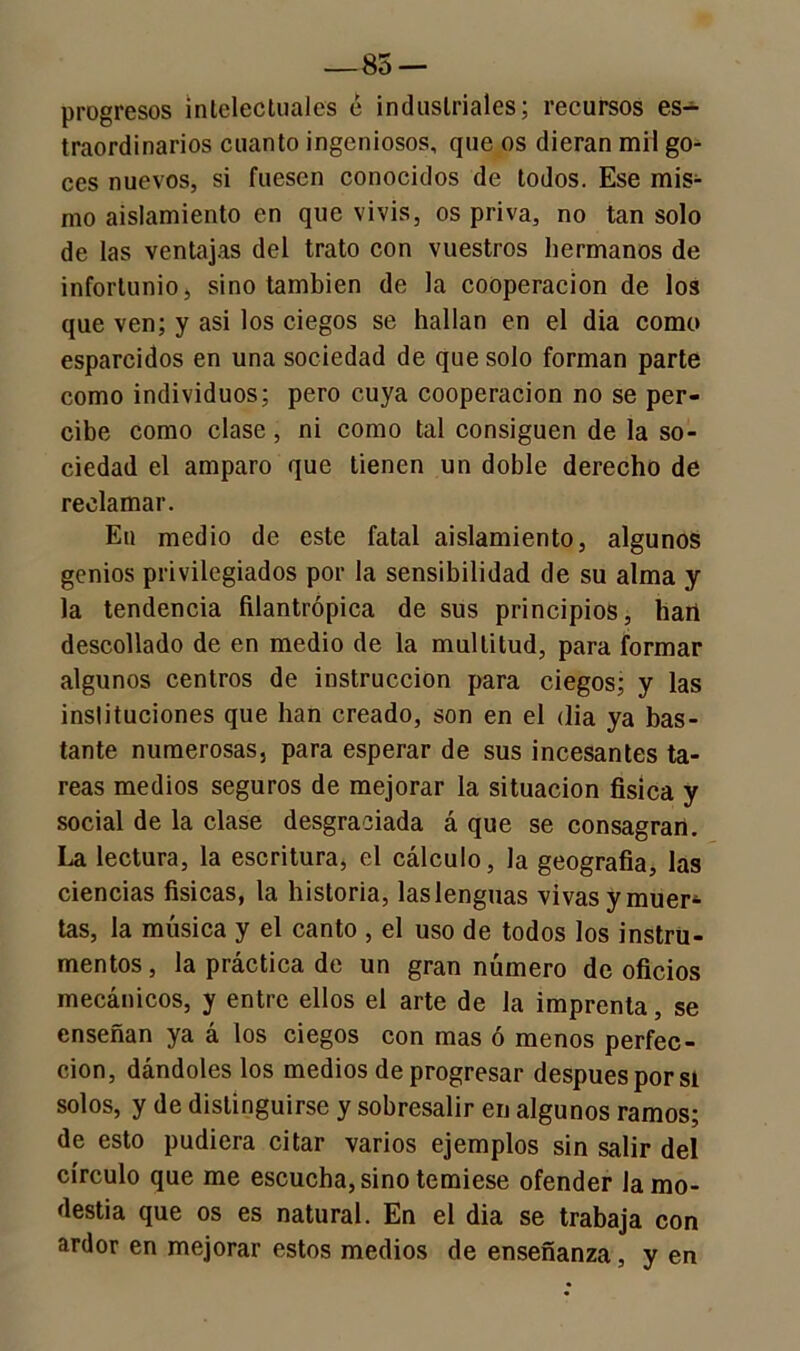 —85 — progresos intelectuales é industriales; recursos es- traordinarios cuanto ingeniosos, que os dieran mil go- ces nuevos, si fuesen conocidos de todos. Ese mis- mo aislamiento en que vivís, os priva, no tan solo de las ventajas del trato con vuestros hermanos de infortunio, sino también de la cooperación de los que ven; y asi los ciegos se hallan en el dia como esparcidos en una sociedad de que solo forman parte como individuos; pero cuya cooperación no se per- cibe como clase, ni como tal consiguen de la so- ciedad el amparo que tienen un doble derecho de reclamar. En medio de este fatal aislamiento, algunos genios privilegiados por la sensibilidad de su alma y la tendencia filantrópica de sus principios, hart descollado de en medio de la multitud, para formar algunos centros de instrucción para ciegos; y las instituciones que han creado, son en el (lia ya bas- tante numerosas, para esperar de sus incesantes ta- reas medios seguros de mejorar la situación física y social de la clase desgraciada á que se consagran. La lectura, la escritura, el cálculo, la geografía, las ciencias físicas, la historia, las lenguas vivas y muer1- tas, la música y el canto , el uso de todos los instru- mentos , la práctica de un gran número de oficios mecánicos, y entre ellos el arte de la imprenta, se enseñan ya á los ciegos con mas ó menos perfec- ción, dándoles los medios de progresar después por si solos, y de distinguirse y sobresalir en algunos ramos; de esto pudiera citar varios ejemplos sin salir del círculo que me escucha, sino temiese ofender la mo- destia que os es natural. En el dia se trabaja con ardor en mejorar estos medios de enseñanza, y en