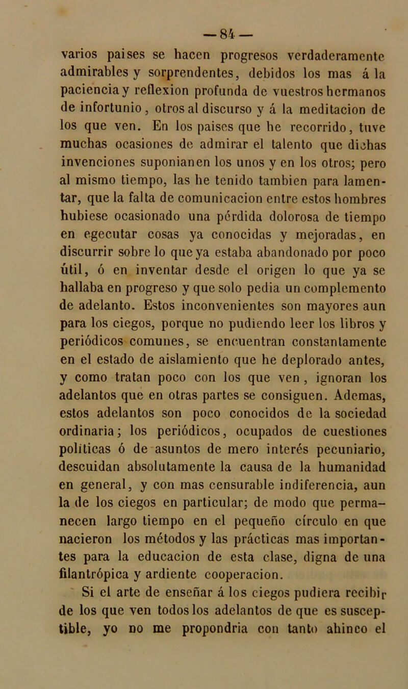 varios paises se hacen progresos verdaderamente admirables y sorprendentes, debidos los mas á la paciencia y reflexión profunda de vuestros hermanos de infortunio, otros al discurso y á la meditación de los que ven. En los paises que be recorrido, tuve muchas ocasiones de admirar el talento que dichas invenciones suponían en los unos y en los otros; pero al mismo tiempo, las he tenido también para lamen- tar, que la falta de comunicación entre estos hombres hubiese ocasionado una pérdida dolorosa de tiempo en egecutar cosas ya conocidas y mejoradas, en discurrir sobre lo que ya estaba abandonado por poco útil, ó en inventar desde el origen lo que ya se hallaba en progreso y que solo pedia un complemento de adelanto. Estos inconvenientes son mayores aun para los ciegos, porque no pudiendo leer los libros y periódicos comunes, se encuentran constanlamente en el estado de aislamiento que he deplorado antes, y como tratan poco con los que ven , ignoran los adelantos que en otras partes se consiguen. Ademas, estos adelantos son poco conocidos de la sociedad ordinaria; los periódicos, ocupados de cuestiones políticas ó de asuntos de mero interés pecuniario, descuidan absolutamente la causa de la humanidad en general, y con mas censurable indiferencia, aun la de los ciegos en particular; de modo que perma- necen largo tiempo en el pequeño círculo en que nacieron los métodos y las prácticas mas importan- tes para la educación de esta clase, digna de una filantrópica y ardiente cooperación. Si el arte de enseñar á los ciegos pudiera recibir de los que ven todos los adelantos deque es suscep- tible, yo no me propondría con tanto ahinco el