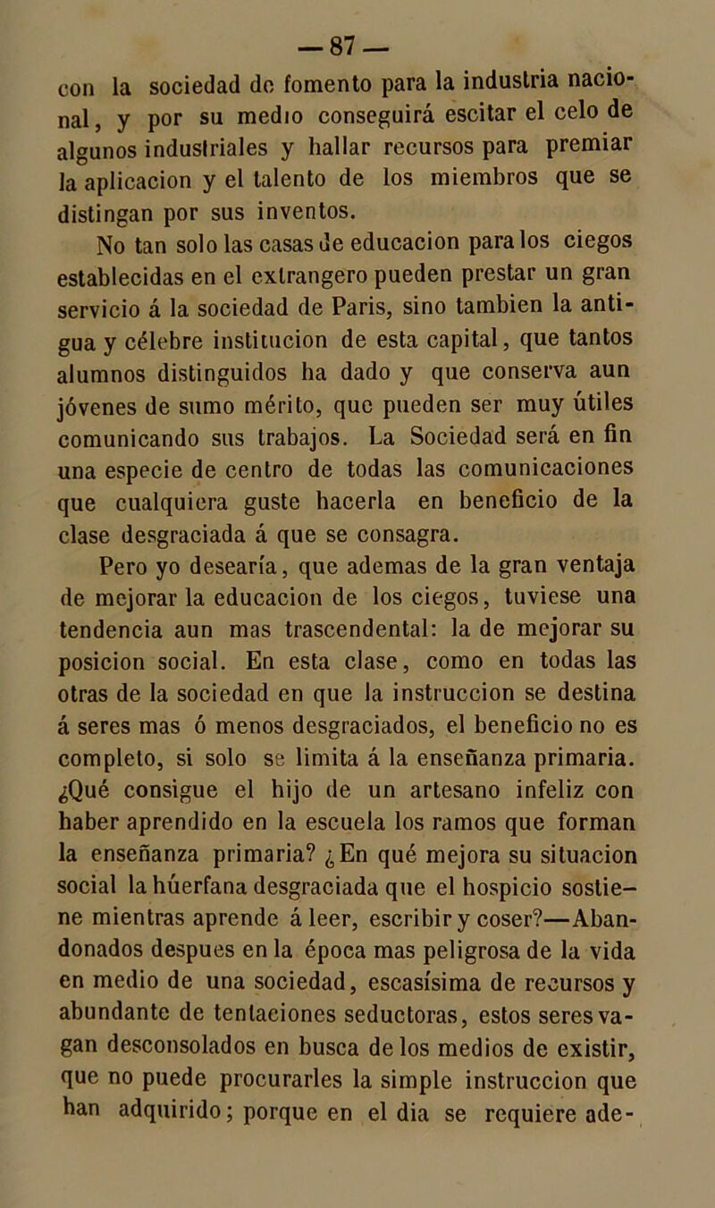 con la sociedad de fomento para la industria nacio- nal, y por su medio conseguirá escitar el celo de algunos industriales y hallar recursos para premiar la aplicación y el talento de los miembros que se distingan por sus inventos. No tan solo las casas de educación páralos ciegos establecidas en el exlrangero pueden prestar un gran servicio á la sociedad de Paris, sino también la anti- gua y célebre institución de esta capital, que tantos alumnos distinguidos ha dado y que conserva aun jóvenes de sumo mérito, que pueden ser muy útiles comunicando sus trabajos. La Sociedad será en fin una especie de centro de todas las comunicaciones que cualquiera guste hacerla en beneficio de la clase desgraciada á que se consagra. Pero yo desearía, que ademas de la gran ventaja de mejorar la educación de los ciegos, tuviese una tendencia aun mas trascendental: la de mejorar su posición social. En esta clase, como en todas las otras de la sociedad en que la instrucción se destina á seres mas ó menos desgraciados, el beneficio no es completo, si solo se limita á la enseñanza primaria. ¿Qué consigue el hijo de un artesano infeliz con haber aprendido en la escuela los ramos que forman la enseñanza primaria? ¿En qué mejora su situación social la huérfana desgraciada que el hospicio sostie- ne mientras aprende á leer, escribir y coser?—Aban- donados después en la época mas peligrosa de la vida en medio de una sociedad, escasísima de recursos y abundante de tentaciones seductoras, estos seres va- gan desconsolados en busca de los medios de existir, que no puede procurarles la simple instrucción que han adquirido; porque en el dia se requiere ade-