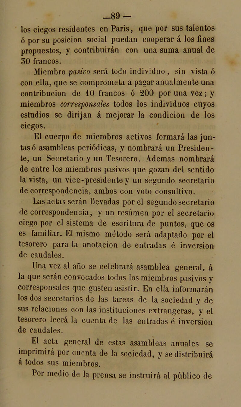 —89 — los ciegos residentes en Paris, que por sus talentos ó por su posición social puedan cooperar á los fines propuestos, y contribuirán con una suma anual de 50 francos. Miembro pasivo será todo individuo, sin vista 6 con ella, que se comprometa a pagar anualmente una contribución de 10 francos ó 200 por una vez; y miembros corresponsales todos los individuos cuyos estudios se dirijan á mejorar la condición de los ciegos. El cuerpo de miembros activos formará las jun- tas ó asambleas periódicas, y nombrará un Presiden- te, un Secretario y un Tesorero. Ademas nombrará de entre los miembros pasivos que gozan del sentido la vista, un vice-presidente y un segundo secretario de correspondencia, ambos con voto consultivo. Las actas serán llevadas por el segundo secretario de correspondencia, y un resúmen por el secretario ciego por el sistema de escritura de puntos, que os es familiar. El mismo método será adaptado por el tesorero para la anotación de entradas é inversión de caudales. Una vez al año se celebrará asamblea general, á la que serán convocados todos los miembros pasivos y corresponsales que gusten asistir. En ella informarán los dos secretarios de las tareas de la sociedad y de sus relaciones con las instituciones extrangeras, y el tesorero leerá la cuenta de las entradas é inversión de caudales. El acta general de estas asambleas anuales se imprimirá por cuenta de la sociedad, y se distribuirá á todos sus miembros. Por medio de la prensa se instruirá al público de