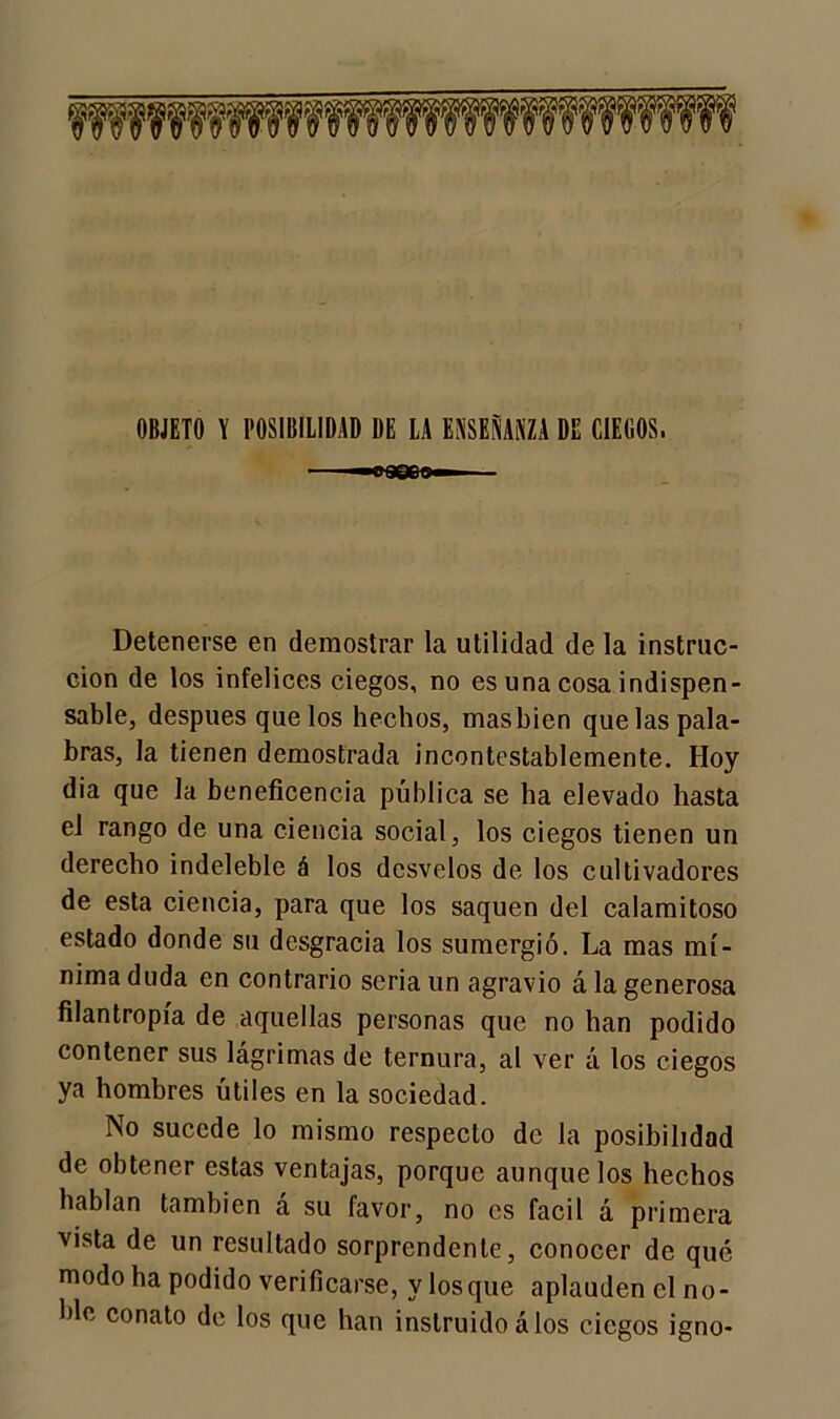 OBJETO Y POSIBILIDAD DE LA ENSEÑANZA DE CIEGOS. Detenerse en demostrar la utilidad de la instruc- ción de los infelices ciegos, no es una cosa indispen- sable, después que los hechos, masbien que las pala- bras, la tienen demostrada incontestablemente. Hoy dia que la beneficencia pública se ha elevado hasta el rango de una ciencia social, los ciegos tienen un derecho indeleble á los desvelos de los cultivadores de esta ciencia, para que los saquen del calamitoso estado donde su desgracia los sumergió. La mas mí- nima duda en contrario seria un agravio á la generosa filantropía de aquellas personas que no han podido contener sus lágrimas de ternura, al ver á los ciegos ya hombres útiles en la sociedad. No sucede lo mismo respecto de la posibilidad de obtener estas ventajas, porque aunque los hechos hablan también á su favor, no es fácil á primera vista de un resultado sorprendente, conocer de qué modo ha podido verificarse, y losque aplauden el no- ble conato de los que han instruido á los ciegos igno-
